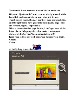 Testimonial from Australian Artist Vivian Anderson
Oh, wow, I just couldn’t wait ...am so utterly amazed at the
beautiful, professional site on your site, just for me.
Thank you so much, Blair... I can’t get over how much time
and thought would have gone into building my page , and
am thrilled, happy, impressed !!
What a comprehensive page for me, I can’t get over all the
links, places, info you gathered to make it a complete
story...’Media Services’ is an understatement!!!
Keep your selfless self well, am proud to know you, Blair.
Cheers,
Vivian
Artist Sydney Australia
 