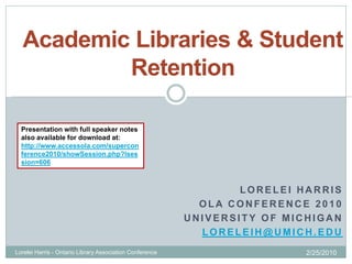 Academic Libraries & Student
          Retention

  Presentation with full speaker notes
  also available for download at:
  http://www.accessola.com/supercon
  ference2010/showSession.php?lses
  sion=606



                                                                  LORELEI HARRIS
                                                            OLA CONFERENCE 2010
                                                          UNIVERSITY OF MICHIGAN
                                                            LORELEIH@UMICH.EDU
Lorelei Harris - Ontario Library Association Conference                    2/25/2010
 