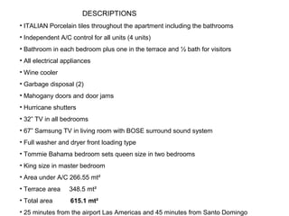 • ITALIAN Porcelain tiles throughout the apartment including the bathrooms
• Independent A/C control for all units (4 units)
• Bathroom in each bedroom plus one in the terrace and ½ bath for visitors
• All electrical appliances
• Wine cooler
• Garbage disposal (2)
• Mahogany doors and door jams
• Hurricane shutters
• 32” TV in all bedrooms
• 67” Samsung TV in living room with BOSE surround sound system
• Full washer and dryer front loading type
• Tommie Bahama bedroom sets queen size in two bedrooms
• King size in master bedroom
• Area under A/C 266.55 mt²
• Terrace area 348.5 mt²
• Total area 615.1 mt²
• 25 minutes from the airport Las Americas and 45 minutes from Santo Domingo
DESCRIPTIONS
 