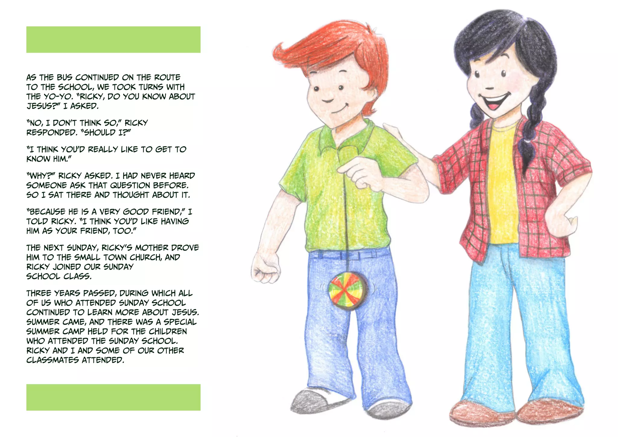 As the bus continued on the route
to the school, we took turns with
the yo-yo. “Ricky, do you know about
Jesus?” I asked.
“No, I don’t think so,” Ricky
responded. “Should I?”
“I think you’d really like to get to
know Him.”
“Why?” Ricky asked. I had never heard
someone ask that question before.
So I sat there and thought about it.
“Because He is a very good friend,” I
told Ricky. “I think you’d like having
Him as your friend, too.”
The next Sunday, Ricky’s mother drove
him to the small town church, and
Ricky joined our Sunday
school class.
Three years passed, during which all
of us who attended Sunday school
continued to learn more about Jesus.
Summer came, and there was a special
summer camp held for the children
who attended the Sunday school.
Ricky and I and some of our other
classmates attended.
 