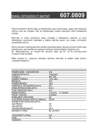 EMAIL EPOXIDOVÝ MATNÝ                                 607.0809
EMAIL EPOXIDOVÝ EFEKTNÍ                                 607.08
TENTO EPOXIDOVÝ MATNÝ EMAIL JE DOPORUČEN JAKO VRCHNÍ EMAIL, NEBO JAKO POSLEDNÍ
VRSTVA LAKU NA VÝROBKY, KDE JE POŽADOVÁNA VYSOKÁ ODOLNOST PROTI CHEMICKÝM
LÁTKÁM .

PROTOŽE JE TENTO EPOXIDOVÝ EMAIL VYROBEN Z PŘÍRODNÍCH SUROVIN, JE JEHO
PŘIROZENOU VLASTNOSTÍ ZMATNĚNÍ A ZMĚNA ODSTÍNU BARVY JE-LI EMAIL VYSTAVENÝ
SLUNEČNÍMU SVĚTLU.

PROTO MUSÍ BÝT DOPORUČEN PRO VNITŘNÍ PROSTŘEDÍ NEBO TAM KDE ESTETIKÝ EFEKT NENÍ
ROZHODUJÍCÍ, JAKO NAPŘÍKLAD CHEMICKÝ PRŮMYSL PETROCHEMICKÝ PRŮMYSL ATD..
!!! NEDOPORUČUJE SE POUŽITÍ PŘI TEPLOTĚ NIŽŠÍ JAK 10 - 12 OC A PŘI RELATIVNÍ
VLHKOSTI VYŠŠÍ JAK 80%.

PŘED APLIKACÍ SI UDĚLEJTE   ZKOUŠKU ODSTÍNU, PROTOŽE JE MOŽNÝ VZNIK EFEKTU
“VZNÁŠENÍ PIGMENTU“.




POMĚR BÁZE : KONVERTOR                 1:2
VISKOZITA(Ford 4)                      Tixotropní
TUŽIDLO                                897.200
POMĚR TUŽIDLA                          15% váhy
ŘEDIDLO                                077
POMĚR ŘEDĚNí                           30%
VISKOZITA APLIKAČNÍ (Ford 4)           20“
DOBA ZPRACOVÁNÍ (20oC)                 6-8 h
TLAK VZDUCHU (Atm.)                    3-4
PRŮM.TRYSKY                            1,5 horní 1,7 spodní
POČET VRSTEV                           2 křížem
DOBA MEZI VRSTVAMI                     20´
TLOUŠŤKA SUCHÉ VRSTVY (Mikron)         50-60
SCHNUTÍ NA VZDUCHU (20oC)
-NA PRACH                              30´
-NA DOTEK                              2h
-ÚPLNÉ PROSCHNUTÍ                      24 h
SCHNUTÍ V PECI                         60´ při 50oC

VYDATNOST (m2/kg)                      8-9
LESK                                   35
TVRDOST
 