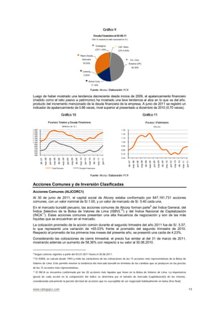 www.ratingspcr.com 13
Gráfico 9
Fuente: Alicorp / Elaboración: PCR
Luego de haber mostrado una tendencia decreciente desde inicios de 2009, el apalancamiento financiero
(medido como el ratio pasivo a patrimonio) ha mostrado una leve tendencia al alza en lo que va del año,
producto del incremento mencionado de la deuda financiera de la empresa. A junio de 2011 se registró un
indicador de apalancamiento de 0.88 veces, nivel superior al presentado a diciembre de 2010 (0.70 veces).
Gráfico 10 Gráfico 11
400
500
600
700
800
900
1,000
1,100
1,200
1,300
1,400
1,500
1,600
dic-07
mar-08
jun-08
sep-08
dic-08
mar-09
jun-09
sep-09
dic-09
mar-10
jun-10
sep-10
dic-10
mar-11
jun-11
Pasivos Totales y Deuda Financiera
(Millones de S/.)
Total Pasivos Deuda Financiera
0.60
0.70
0.80
0.90
1.00
1.10
1.20
1.30 dic-07
mar-08
jun-08
sep-08
dic-08
mar-09
jun-09
sep-09
dic-09
mar-10
jun-10
sep-10
dic-10
mar-11
jun-11
Pasivo / Patrimonio
(Veces)
Fuente: Alicorp / Elaboración: PCR
Acciones Comunes y de Inversión Clasificadas
Acciones Comunes (ALICORC1)
Al 30 de junio de 2011, el capital social de Alicorp estaba conformado por 847,191,731 acciones
comunes, con un valor nominal de S/.1.00, y un valor de mercado de S/. 5.40 cada una.
En el mercado bursátil peruano, las acciones comunes de Alicorp forman parte9
del Índice General, del
Índice Selectivo de la Bolsa de Valores de Lima (ISBVL10
) y del Índice Nacional de Capitalización
(INCA11
). Estas acciones comunes presentan una alta frecuencia de negociación y son de las más
líquidas que se encuentran en el mercado.
La cotización promedio de la acción común durante el segundo trimestre del año 2011 fue de S/. 5.57,
lo que representó una variación de +65.03% frente al promedio del segundo trimestre de 2010.
Respecto al promedio de los primeros tres meses del presente año, se presentó una caída de 4.23%.
Considerando las cotizaciones de cierre trimestral, el precio fue similar al del 31 de marzo de 2011,
mostrando además un aumento de 58.36% con respecto a su valor al 30.06.2010.
9 Según carteras vigentes a partir del 03.01.2011 hasta el 30.06.2011.
10 El ISBVL se calcula desde 1993 y mide las variaciones de las cotizaciones de las 15 acciones más representativas de la Bolsa de
Valores de Lima. Este permite mostrar la tendencia del mercado bursátil en términos de los cambios que se producen en los precios
de las 15 acciones más representativas.
11 El INCA se encuentra conformado por las 20 acciones más líquidas que listan en la Bolsa de Valores de Lima. La importancia
(peso) de cada acción en la composición del índice se determina por el tamaño de mercado (capitalización) de las mismas,
considerando únicamente la porción del total de acciones que es susceptible de ser negociado habitualmente en bolsa (free float).
 
