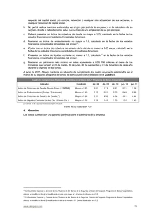 www.ratingspcr.com 15
respecto del capital social, y/o compra, redención o cualquier otra adquisición de sus acciones, o
cualquier reducción de capital social.
b. No podrá realizar cambios sustanciales en el giro principal de la empresa y en la naturaleza de su
negocio, directa o indirectamente, salvo que se trate de una ampliación de su giro principal.
c. Deberá presentar un índice de cobertura de deuda no mayor a 3.25, calculado en la fecha de los
estados financieros consolidados trimestrales del emisor.
d. Mantener un índice de endeudamiento no mayor a 1.6, calculado en la fecha de los estados
financieros consolidados trimestrales del emisor12
.
e. Contar con un índice de cobertura de servicio de la deuda no menor a 1.60 veces, calculado en la
fecha de los estados financieros consolidados trimestrales del emisor.
f. Presentar un índice de liquidez corriente no menor a 1.1, calculado13
en la fecha de los estados
financieros consolidados trimestrales del emisor.
g. Mantener un patrimonio neto mínimo en soles equivalente a US$ 190 millones al cierre de los
trimestres que vencen el 31 de marzo, 30 de junio, 30 de septiembre y 31 de diciembre de cada año
durante la vigencia de los bonos.
A junio de 2011, Alicorp mantenía en situación de cumplimiento los cuatro covenants establecidos en el
marco de su segundo programa de bonos; tal como puede verse detallado en el Cuadro 8.
Cuadro 8: Compromisos financieros asumidos en el Marco del 2° Programa de Bonos Corporativos
Indicador Condición dic. 08 dic. 09 dic. 10 jun. 10 jun. 11
Índice de Cobertura de Deuda (Deuda Finan. / EBITDA) Menor a 3.25 2.81 1.13 0.91 0.91 1.38
Índice de Endeudamiento (Pasivo / Patrimonio) Menor a 1.60 1.13 0.81 0.70 0.69 0.88
Índice de Cobertura de Servicio de Deuda (*) Mayor a 1.60 2.31 4.98 4.06 4.81 4.44
Índice de Liquidez Corriente (Activo Cte. / Pasivo Cte.) Mayor a 1.10 1.19 1.42 1.70 1.52 1.45
(*) EBITDA 12 M / (Gastos Financieros 12 M + PCDLP)
Fuente: Alicorp / Elaboración: PCR
4. Garantías
Los bonos cuentan con una garantía genérica sobre el patrimonio de la empresa.
12 En Asamblea Especial y General de los Titulares de los Bonos de la Segunda Emisión del Segundo Programa de Bonos Corporativos
Alicorp, se modificó el literal (g) modificando el ratio a no mayor a 1.6 (antes el indicador era 1.0).
13 En Asamblea Especial y General de los Titulares de los Bonos de la Segunda Emisión del Segundo Programa de Bonos Corporativos
Alicorp, se modificó el literal (i) modificando el ratio a no menor a 1.1 (antes el indicador era 1.2).
 