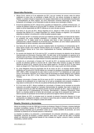 www.ratingspcr.com 3
Desarrollos Recientes
Alicorp S.A.A. informó el 9 de septiembre de 2011 que por contrato de compra venta de activos
(celebrado el mismo día), ha transferido a Nestlé Perú S.A. sus activos vinculados al negocio de
helados. Lo anterior incluye la maquinaria y los equipos relacionados con las actividades de producción
y comercialización de dicho negocio, así como información comercial relacionada al mismo. Esta
transacción, sin embargo, no ha involucrado la venta de marcas como Lamborgini y Eskimo.
El día 8 de septiembre de 2011, Alicorp S.A.A. suscribió con Citibank N.A. y el Bank of America N.A, un
contrato de préstamo hasta por la suma de US$ 110 millones. Con fecha 14 de septiembre de 2011, se
realizó un primer desembolso de US$ 70 millones en el marco de este convenio.
Con fecha 21 de junio de 2011, Alicorp Argentina S.C.A. adquirió el 100% de las acciones de las
empresas Italo Manera S.A. y Pastas Especiales S.A, ambas ubicadas en Argentina. Las compañías
adquiridas se dedican a la producción y venta de pastas queques y jugos.
El 27 de mayo de 2011, la empresa comunicó que mediante escritura pública con fecha del día anterior,
se constituyó una nueva sociedad subsidiaria a la empresa, bajo la denominación de Alicorp
Inversiones S.A. El objeto social de la empresa será llevar a cabo inversiones en acciones,
participaciones y valores mobiliarios en el mercado local y del exterior, así como realizar operaciones de
financiamiento en dichos mercados, entre otras actividades.
Con fecha 20 de abril de 2011 se anunció mediante hecho de importancia el nombramiento del Sr.
Paolo Sacchi Giurato como Gerente General Adjunto de la empresa, y la designación del Sr. Diego
Martín Rosado Gómez de la Torre como Vicepresidente de Finanzas, Administración y Sistemas
Corporativos.
En acuerdo del directorio del 19 de abril de 2011, se aprobó el proyecto de adopción de las Normas
Internacionales de Información Financiera (NIIF). De este modo, se dio facultades a la gerencia de la
empresa para que lleve a cabo las medidas necesarias, a fin de dar cumplimiento a los requerimientos
de Conasev encaminados a la implementación de dichos estándares contables.
A través de un comunicado a Conasev del 7 de abril de 2011, la empresa anunció que mediante
acuerdo de directorio aprobó la renuncia del Sr. Leslie Pierce Diez Canseco al cargo de Gerente
General de Alicorp S.A.A., situación que se hará vigente desde el 1 de enero de 2012. En esa misma
sesión se designó al Sr. Paolo Sacchi Giurato para tomar dicho cargo a partir de la fecha señalada.
En Junta Obligatoria Anual de Accionistas del 30 de marzo de 2011, la empresa decidió distribuir
dividendos por la suma de S/.145.28 millones por concepto de resultados acumulados de los ejercicios
2007, 2008 y 2009. Corresponde de este modo la suma de S/.0.17 en dividendos por cada acción
común y de inversión. Asimismo, en la misma Junta de Accionistas se decidió designar como auditores
externos para el año 2011 a Gris, Hernández y Asociados, firma miembro de Deloitte, Touche,
Tomatsu.
Mediante comunicado a Conasev del 30 de marzo de 2011, la empresa informó de la veracidad del
contenido de la publicación en un medio local, en el cual se consignaba como proyecto a mediano o
largo plazo la construcción en China de una planta de Nicovita para alimentos balanceados.
El 15 de marzo de 2011, Alicorp manifestó en comunicado a Conasev que la empresa se encuentra
evaluando una posible incursión en mercados internacionales de capitales. Esto sería a través de la
colocación de bonos por US$ 150 millones durante el primer semestre de 2011, según lo declarado a
un medio local por el Vicepresidente de Finanzas, Administración y Sistemas Corporativos, Paolo
Sacchi. La empresa señaló en la fecha del comunicado, que luego de la evaluación aún tendría que
darse el proceso de aprobación de la emisión por parte de los órganos internos de la sociedad.
Durante febrero de 2011, la empresa lanzó al mercado el producto Huancaína Alacena en lo que
corresponde a la categoría de salsas, y en marzo la nueva línea para el cuidado del cabello “Anua Bio
Regeneración”, dentro de la categoría cuidado del cabello.
Reseña, Directorio y Accionistas
Alicorp se constituyó en julio de 1956 bajo el nombre de Anderson Clayton & Company, empresa dedicada
a producir comestibles y grasas. En 1971 fue adquirida por el Grupo Romero y desde inicios de los 90´s
adquirió diversas empresas que le permitieron contar con un variado portafolio de productos, así como
consolidar su presencia en el mercado peruano e internacional.
La empresa se dedica a la producción y comercialización de productos alimenticios, aceites y grasas
industriales, productos de limpieza y cuidado personal, entre otros. A partir del año 2002, la empresa
adoptó una estructura organizacional basada en tres unidades de negocio: consumo masivo, productos
industriales y nutrición animal.
 