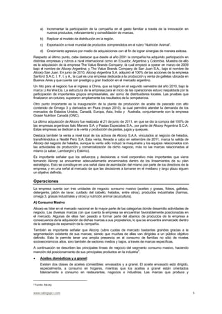 www.ratingspcr.com 5
a) Incrementar la participación de la compañía en el gasto familiar a través de la innovación en
nuevos productos, reforzamiento y consolidación de marcas.
b) Replicar el modelo de distribución en la región.
c) Exportación a nivel mundial de productos comprendidos en el rubro “Nutrición Animal”.
d) Crecimiento agresivo por medio de adquisiciones con el fin de lograr sinergias de manera exitosa.
Respecto al último punto, cabe destacar que desde el año 2001 la compañía ha adquirido participación en
distintas empresas y rubros a nivel internacional como en Ecuador, Argentina y Colombia. Muestra de ello
es la adquisición de la empresa The Value Brands Company, la cual empezó a operar en marzo de 2009
bajo el nombre de Alicorp Argentina; y The Value Brands Company de San Juan S.A., bajo el nombre de
Alicorp San Juan. En junio de 2010, Alicorp Argentina S.A. adquirió el 100% de las acciones de la empresa
Sanford S.A.C. I. F. I. y A., la cual es una empresa dedicada a la producción y venta de galletas ubicada en
Buenos Aires y que cuenta con prestigio y gran tradición en el mercado argentino.
Un hito para el negocio fue el ingreso a China, que se logró en el segundo semestre del año 2010, bajo la
marca Li Ke Wei Da. La estructura de la empresa para el inicio de las operaciones estuvo respaldada por la
participación de importantes grupos empresariales, así como de distribuidores locales. Las pruebas que
finalizaron en octubre, superaron ampliamente los resultados de la competencia.
Otro punto importante es la inauguración de la planta de producción de aceite de pescado con alto
contenido de Omega 3 y derivados en Piura (mayo 2010), la cual permitirá atender la demanda de los
mercados de Estados Unidos, Canadá, Europa, Asia, India y Australia, conjuntamente con la empresa
Ocean Nutrition Canadá (ONC).
La última adquisición de Alicorp fue realizada el 21 de junio de 2011, en que se dio la compra del 100% de
las empresas argentinas Italo Manera S.A. y Pastas Especiales S.A., por parte de Alicorp Argentina S.C.A.
Estas empresas se dedican a la venta y producción de pastas, jugos y queques.
Destaca también la venta a nivel local de los activos de Alicorp S.A.A. vinculados al negocio de helados,
transfiriéndolos a Nestlé Perú S.A. Esta venta, llevada a cabo en setiembre de 2011, marca la salida de
Alicorp del negocio de helados, aunque la venta sólo incluyó la maquinaria y los equipos relacionados con
las actividades de producción y comercialización de dicho negocio, más no las marcas relacionadas al
mismo (a saber, Lamborgini y Eskimo).
Es importante señalar que los esfuerzos y decisiones a nivel corporativo más importantes que viene
tomando Alicorp se encuentran adecuadamente encaminados dentro de los lineamientos de su plan
estratégico. Esto se constituye en una señal clara de asimilación del mismo por parte de los directivos de la
empresa, y en una señal al mercado de que las decisiones a tomarse en el mediano y largo plazo siguen
un objetivo definido.
Operaciones
La empresa cuenta con tres unidades de negocio: consumo masivo (aceites y grasas, fideos, galletas,
detergente, jabón de lavar, cuidado del cabello, helados, entre otros), productos industriales (harinas,
omega 3, grasas industriales y otros) y nutrición animal (acuicultura).
A) Consumo Masivo
Alicorp es líder en el mercado nacional en la mayor parte de las categorías donde desarrolla actividades de
negocio. Las diversas marcas con que cuenta la empresa se encuentran favorablemente posicionadas en
el mercado. Algunas de ellas han pasado a formar parte del abanico de productos de la empresa a
consecuencia de la adquisición de dichas marcas a sus propietarios, lo que se encuentra enmarcado dentro
de la estrategia de expansión de la compañía.
También es importante señalar que Alicorp cubre cuotas de mercado bastantes grandes gracias a la
segmentación existente de sus marcas; siendo que muchas de ellas van dirigidas a un público objetivo
definido. Esto le permite tener una amplia presencia en el consumo de familias no sólo de niveles
socioeconómicos altos, sino también de sectores medios y bajos, a través de marcas específicas.
A continuación se describen las principales líneas de negocio del segmento consumo masivo, haciendo
mención del posicionamiento de sus principales productos en la industria
2
.
Aceites domésticos y a granel:
Existen dos clases de aceites comestibles: envasados y a granel. El aceite envasado está dirigido,
especialmente, a consumo en hogares, mientras que los aceites a granel están orientados
básicamente a consumo en restaurantes, negocios e industrias. Las marcas que produce y
2 Fuente: Alicorp.
 