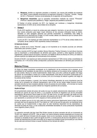 www.ratingspcr.com 7
a) Mantecas, dividido en segmento panadero e industrial. Las marcas del portafolio de mantecas
son “Nieve” (marca utilizada únicamente en el segmento Industrial); y “Famosa”, “Gordito”, “Espiga
de Oro” y “Panisuave” (marcas comercializadas en el segmento de la panificación).
b) Margarinas industriales, que la compañía comercializa mediante las marcas “Primavera”
(Premium; especial para pastelería) y “Regia” (especial para pastelería comercial).
Al finalizar el primer semestre de 2011, los ingresos por mantecas y margarinas industriales
representaron el 3.60% de las ventas totales de la compañía.
Omega 3
El año 2010 significó un record de ventas para esta categoría. Asimismo, en ese año se desarrollaron
tres nuevos productos para lograr mayor eficiencia en los procesos enfocados hacia el cliente,
dándoles un valor agregado adicional que permitió incrementar su rentabilidad. Esto reflejó el
crecimiento de la demanda por Omega 3 a nivel mundial, debido a la relevancia que ha cobrado dicho
producto en la conservación de la salud.
A junio de 2011, los ingresos por estos productos representaron un 3.71% de las ventas totales de la
compañía, de las cuales el 100% representa ventas al extranjero.
C) Nutrición Animal
Alicorp, a través de la marca “Nicovita”, juega un rol importante en la industria acuícola con alimento
balanceado para camarón y peces.
En China, durante el 2010 se logró constituir Alicorp Shenzhen Trading Company, la cual obtuvo licencias
para la importación y comercialización de alimento para peces, camarón y otras especies acuícolas e
ingredientes y aditivos para la acuicultura. Asimismo, se habilitó la oficina de Alicorp en China y se realizó la
primera inyección de capital para el funcionamiento de la empresa.
Durante el IS-2011, los ingresos por estos productos representaron el 7.56% de las ventas consolidadas de
la empresa. Un 7.13% de las ventas correspondió a productos relacionados con alimento para camarón de
mar.
Materias Primas
Un factor de riesgo importante considerado en la clasificación de las emisiones de la empresa, es la
sensibilidad de los resultados de esta última a los efectos adversos en los precios de las materias primas.
En este sentido, Alicorp ha venido implementando, desde hace unos años, políticas de gestión del riesgo
de precios de commodities a través de un área especializada. Esta área se encuentra conformada por 2
directores; uno encargado de realizar las compras y otro con el encargo de realizar la gestión del riesgo de
los precios de las mismas.
Al ser el aceite doméstico, a granel y las harinas industriales elementos de suma importancia para las
ventas de la compañía (en conjunto representaron casi el 30% de las ventas totales durante el primer
semestre del año) se hace necesario abordar el tema de precios de commodities, a fin de tener en cuenta
los riesgos potenciales que podrían afectar los márgenes operativos de la empresa.
Aceite de Soya
El comportamiento alcista del precio del aceite de soya ha estado estrechamente relacionado a la fuerte
demanda por granos de soya de China, y a la escasez de lluvias en Argentina (uno de los principales
exportadores del producto) hacia finales de 2010. De esta forma, el precio promedio del aceite de soya
crudo FOB Argentina durante el primer semestre del presente año fue de US$ 1,239.71 por tonelada, lo
que representó un aumento de 51.87% respecto al mismo período de 2010.
Si bien se espera que en el muy corto plazo los precios evolucionen ligeramente hacia la baja (el precio
promedio del mes de setiembre de 2011 fue inferior en 1.06% al de junio de este año), es importante tomar
en cuenta que el mantenimiento a largo plazo de esta tendencia dependerá de las expectativas de
demanda de parte de China, y a las condiciones ambientales favorables en zonas productoras importantes
como Argentina, Brasil y EEUU.
Trigo
La cotización promedio del trigo Hard Red Winter durante el primer semestre del año se incrementó en
70.44% con respecto al IS-2010. Esto se debió a la notoria tendencia alcista presentada por el precio del
grano a partir del tercer trimestre del año pasado. Como es de recordarse, el precio internacional del trigo
comenzó su escalada al alza a partir de agosto de 2010, a consecuencia del anuncio del gobierno ruso de
prohibir las exportaciones de este commodity por la sequía que azotaba el país (provocada por una intensa
ola de calor que comenzó incluso a causar incendios en los campos de cultivo).
 