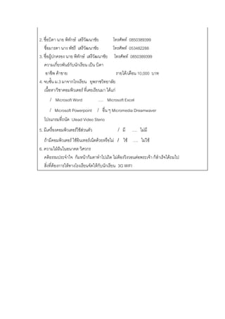 2. ชื่อบิดา นาย พิทักษ์ เสรีวัฒนาชัย         โทรศัพท์ 0850389399
   ชื่อมารดา นาง พัชรี เสรีวัฒนาชัย          โทรศัพท์ 053482288
3. ชื่อผู้ปกครอง นาย พิทักษ์ เสรีวัฒนาชัย โทรศัพท์ 0850389399
   ความเกี่ยวพันธ์กับนักเรียน เป็น บิดา
    อาชีพ ค้าขาย                                รายได้/เดือน 10,000 บาท
4. จบชั้น ม.3 มาจากโรงเรียน ยุพราชวิทยาลัย
   เนื้อหา/วิชาคอมพิวเตอร์ ที่เคยเรียนมา ได้แก่
      /   Microsoft Word            …. Microsoft Excel
      /   Microsoft Powerpoint      /   อื่น ๆ Micromedia Dreamwaver
  โปรแกรมที่ถนัด Ulead Video Sterio
5. มีเครื่องคอมพิวเตอร์ใช้ส่วนตัว               /   มี   …. ไม่มี
   ถ้ามีคอมพิวเตอร์ ใช้อินเทอร์เน็ตด้วยหรือไม่ / ใช้ …. ไม่ใช้
6. ความใฝ่ฝันในอนาคต วิศวกร
   คติธรรมประจาใจ ก้มหน้าก้มตาทาไปเถิด ไม่ต้องวิงวอนต่อพระเจ้า ก็สาเร็จได้ถมไป
   สิ่งที่ต้องการให้ทางโรงเรียนจัดให้กับนักเรียน 3G WIFI
 