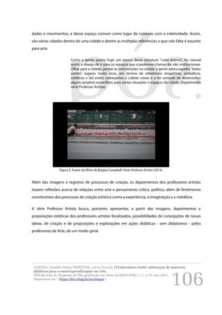 106
dades e movimentos, e desse espaço comum como lugar de conexão com a coletividade. Assim,
são várias cidades dentro de uma cidade e dentre as múltiplas referências o que não falta é assunto
para arte.
Como a gente queria fugir um pouco dessa estrutura "cubo branco”, foi natural
assim o desejo de ir para os espaços que a podemos chamar de não institucionais.
Olhar para a cidade, pensar as intervenções na cidade, a gente adora aqueles “baixo
centro”, lugares muito ricos, em termos de referências imagéticas, simbólicas,
estéticas e daí então começamos a coletar coisas e a ter vontade de desenvolver
alguns projetos específicos para certas situações e espaços da cidade (Depoimento
série Professor Artista).
Além das imagens e registros de processos de criação, os depoimentos dos professores artistas
trazem reflexões acerca de relações entre arte e pensamento crítico, político, além de fenômenos
constituintes dos processos de criação artística como a experiência, a imaginação e a metáfora.
A série Professor Artista busca, portanto, apresentar, a partir das imagens, depoimentos e
proposições estéticas dos professores artistas focalizados, possibilidades de concepções de novas
ideias, de criação e de proposições e explorações em ações didáticas - sem didatismos - pelos
professores de Arte, de um modo geral.
LOYOLA, Geraldo Freire; PIMENTEL, Lucia Gouvêa. O Laboratório-Ateliê: elaboração de materiais
didáticos para o ensino/aprendizagem em Arte.
PÓS:Revista do Programa de Pós-graduação em Artes da EBA/UFMG. v.7, n.14: nov.2017
Disponível em <https://eba.ufmg.br/revistapos>
Figura 2: Frame do filme de Brígida Campbell. Série Professor Artista (2013).
 