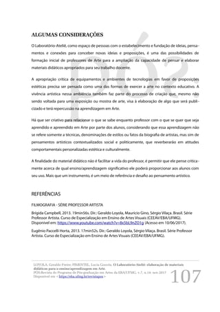 107
ALGUMAS CONSIDERAÇÕES
O Laboratório-Ateliê, como espaço de pessoas com o estabelecimento e fundação de ideias, pensa-
mentos e conexões para conceber novas ideias e proposições, é uma das possibilidades de
formação inicial de professores de Arte para a ampliação da capacidade de pensar e elaborar
materiais didáticos apropriados para seu trabalho docente.
A apropriação crítica de equipamentos e ambientes de tecnologias em favor de proposições
estéticas precisa ser pensada como uma das formas de exercer a arte no contexto educativo. A
vivência artística nessa ambiência também faz parte do processo de criação que, mesmo não
sendo voltada para uma exposição ou mostra de arte, visa à elaboração de algo que será publi-
cizado e terá repercussão na aprendizagem em Arte.
Há que ser criativo para relacionar o que se sabe enquanto professor com o que se quer que seja
aprendido e apreendido em Arte por parte dos alunos, considerando que essa aprendizagem não
se refere somente a técnicas, denominações de estilos ou fatos da biografia de artistas, mas sim de
pensamentos artísticos contextualizados social e politicamente, que reverberarão em atitudes
comportamentais personalizadas estética e culturalmente.
A finalidade do material didático não é facilitar a vida do professor, é permitir que ele pense critica-
mente acerca de qual ensino/aprendizagem significativo ele poderá proporcionar aos alunos com
seu uso. Mais que um instrumento, é um meio de referência e desafio ao pensamento artístico.
REFERÊNCIAS
FILMOGRAFIA - SÉRIE PROFESSOR ARTISTA
Brígida Campbell, 2013. 19min56s. Dir.: Geraldo Loyola, Maurício Gino, Sérgio Vilaça. Brasil. Série
Professor Artista. Curso de Especialização em Ensino de Artes Visuais (CEEAV/EBA/UFMG).
Disponível em: https://www.youtube.com/watch?v=8x5bL9nZO1g (Acesso em 10/06/2017).
Eugênio Paccelli Horta, 2013. 17min52s. Dir.: Geraldo Loyola, Sérgio Vilaça. Brasil. Série Professor
Artista. Curso de Especialização em Ensino de Artes Visuais (CEEAV/EBA/UFMG).
LOYOLA, Geraldo Freire; PIMENTEL, Lucia Gouvêa. O Laboratório-Ateliê: elaboração de materiais
didáticos para o ensino/aprendizagem em Arte.
PÓS:Revista do Programa de Pós-graduação em Artes da EBA/UFMG. v.7, n.14: nov.2017
Disponível em <https://eba.ufmg.br/revistapos>
 