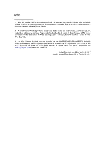 NOTAS
1 Arte - no singular e grafada com inicial maiúscula - se refere ao componente curricular; arte - grafada no
singular e com inicial minúscula - se refere ao campo artístico de modo geral; Artes – com inicial maiúscula e
no plural – se refere à área de conhecimento.
2 A série Professor Artista é produzida para o Curso de Especialização em Ensino de Artes Visuais (CEEAV),
modalidade EaD, que faz parte do Programa de Pós-Graduação da Escola de Belas Artes da UFMG, com o
apoio do Innovatio - Laboratório de Arte e Tecnologias para a Educação, também vinculado à Escola de Belas
Artes da UFMG,
3 A série Professor Artista é tema de pesquisa na tese PROFESSOR-ARTISTA-PROFESSOR: Materiais
didático-pedagógicos e ensino-aprendizagem em Arte, apresentada ao Programa de Pós-Graduação em
Artes da Escola de Belas da Universidade Federal de Minas Gerais em 2016. Disponível em:
https://goo.gl/sCB9Zm (Acesso em: 10/06/2017).
Artigo Recebido em: 11 de Junho de 2017
Aceito para publicação em: 20 de Agosto de 2017
 