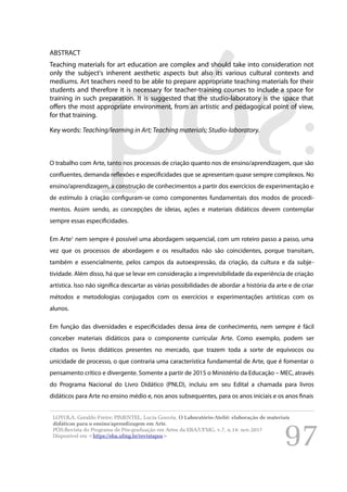 97
ABSTRACT
Teaching materials for art education are complex and should take into consideration not
only the subject's inherent aesthetic aspects but also its various cultural contexts and
mediums. Art teachers need to be able to prepare appropriate teaching materials for their
students and therefore it is necessary for teacher-training courses to include a space for
training in such preparation. It is suggested that the studio-laboratory is the space that
offers the most appropriate environment, from an artistic and pedagogical point of view,
for that training.
Key words: Teaching/learning in Art; Teaching materials; Studio-laboratory.
O trabalho com Arte, tanto nos processos de criação quanto nos de ensino/aprendizagem, que são
confluentes, demanda reflexões e especificidades que se apresentam quase sempre complexos. No
ensino/aprendizagem, a construção de conhecimentos a partir dos exercícios de experimentação e
de estímulo à criação configuram-se como componentes fundamentais dos modos de procedi-
mentos. Assim sendo, as concepções de ideias, ações e materiais didáticos devem contemplar
sempre essas especificidades.
Em Arte1
nem sempre é possível uma abordagem sequencial, com um roteiro passo a passo, uma
vez que os processos de abordagem e os resultados não são coincidentes, porque transitam,
também e essencialmente, pelos campos da autoexpressão, da criação, da cultura e da subje-
tividade. Além disso, há que se levar em consideração a imprevisibilidade da experiência de criação
artística. Isso não significa descartar as várias possibilidades de abordar a história da arte e de criar
métodos e metodologias conjugados com os exercícios e experimentações artísticas com os
alunos.
Em função das diversidades e especificidades dessa área de conhecimento, nem sempre é fácil
conceber materiais didáticos para o componente curricular Arte. Como exemplo, podem ser
citados os livros didáticos presentes no mercado, que trazem toda a sorte de equívocos ou
unicidade de processo, o que contraria uma característica fundamental de Arte, que é fomentar o
pensamento crítico e divergente. Somente a partir de 2015 o Ministério da Educação – MEC, através
do Programa Nacional do Livro Didático (PNLD), incluiu em seu Edital a chamada para livros
didáticos para Arte no ensino médio e, nos anos subsequentes, para os anos iniciais e os anos finais
LOYOLA, Geraldo Freire; PIMENTEL, Lucia Gouvêa. O Laboratório-Ateliê: elaboração de materiais
didáticos para o ensino/aprendizagem em Arte.
PÓS:Revista do Programa de Pós-graduação em Artes da EBA/UFMG. v.7, n.14: nov.2017
Disponível em <https://eba.ufmg.br/revistapos>
 