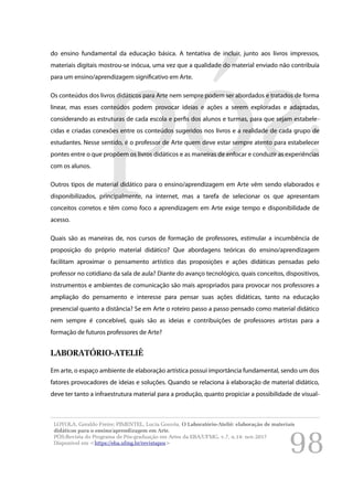 98
do ensino fundamental da educação básica. A tentativa de incluir, junto aos livros impressos,
materiais digitais mostrou-se inócua, uma vez que a qualidade do material enviado não contribuía
para um ensino/aprendizagem significativo em Arte.
Os conteúdos dos livros didáticos para Arte nem sempre podem ser abordados e tratados de forma
linear, mas esses conteúdos podem provocar ideias e ações a serem exploradas e adaptadas,
considerando as estruturas de cada escola e perfis dos alunos e turmas, para que sejam estabele-
cidas e criadas conexões entre os conteúdos sugeridos nos livros e a realidade de cada grupo de
estudantes. Nesse sentido, é o professor de Arte quem deve estar sempre atento para estabelecer
pontes entre o que propõem os livros didáticos e as maneiras de enfocar e conduzir as experiências
com os alunos.
Outros tipos de material didático para o ensino/aprendizagem em Arte vêm sendo elaborados e
disponibilizados, principalmente, na internet, mas a tarefa de selecionar os que apresentam
conceitos corretos e têm como foco a aprendizagem em Arte exige tempo e disponibilidade de
acesso.
Quais são as maneiras de, nos cursos de formação de professores, estimular a incumbência de
proposição do próprio material didático? Que abordagens teóricas do ensino/aprendizagem
facilitam aproximar o pensamento artístico das proposições e ações didáticas pensadas pelo
professor no cotidiano da sala de aula? Diante do avanço tecnológico, quais conceitos, dispositivos,
instrumentos e ambientes de comunicação são mais apropriados para provocar nos professores a
ampliação do pensamento e interesse para pensar suas ações didáticas, tanto na educação
presencial quanto a distância? Se em Arte o roteiro passo a passo pensado como material didático
nem sempre é concebível, quais são as ideias e contribuições de professores artistas para a
formação de futuros professores de Arte?
LABORATÓRIO-ATELIÊ
Em arte, o espaço ambiente de elaboração artística possui importância fundamental, sendo um dos
fatores provocadores de ideias e soluções. Quando se relaciona à elaboração de material didático,
deve ter tanto a infraestrutura material para a produção, quanto propiciar a possibilidade de visual-
LOYOLA, Geraldo Freire; PIMENTEL, Lucia Gouvêa. O Laboratório-Ateliê: elaboração de materiais
didáticos para o ensino/aprendizagem em Arte.
PÓS:Revista do Programa de Pós-graduação em Artes da EBA/UFMG. v.7, n.14: nov.2017
Disponível em <https://eba.ufmg.br/revistapos>
 