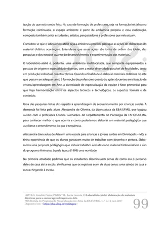 99
ização do que está sendo feito. No caso de formação de professores, seja na formação inicial ou na
formação continuada, o espaço ambiente é parte da ambiência propícia e essa elaboração,
composta também pelos estudantes, artistas, pesquisadores e professores que nela atuam.
Considera-se que o laboratório-ateliê seja a ambiência propícia para que as ações de elaboração do
material didático aconteçam. Entende-se que essas ações são tanto de ordem das ideias, das
pesquisas e dos estudos quanto do desenvolvimento e experimentação dos materiais..
O laboratório-ateliê é, portanto, uma ambiência multifacetada, que comporta equipamentos e
pessoas de origem e especialidade diversas, com a maior diversidade possível de finalidades, tanto
em produção individual quanto coletiva. Quando a finalidade é elaborar materiais didáticos de arte
que possam se adequar tanto à formação de professores quanto às ações docentes em situação de
ensino/aprendizagem em Arte, a diversidade de especialização da equipe é fator primordial para
que haja harmonização entre os aspectos técnicos e tecnológicos, os aspectos formais e de
conteúdo.
Uma das pesquisas feitas diz respeito à aprendizagem de sequenciamento por crianças surdas. A
demanda foi feita pela aluna Alexsandra de Oliveira, da Licenciatura da EBA/UFMG, que buscou
auxílio com a professora Cristina Guimarães, do Departamento de Psicologia da FAFICH/UFMG,
para conhecer melhor o que ocorria e como poderíamos elaborar um material pedagógico que
auxiliasse o entendimento do que é sequência.
Alexsandra dava aulas de Arte em uma escola para crianças e jovens surdos em Divinópolis – MG, e
tinha experiência de que os alunos gostavam muito de trabalhar com desenho e pintura. Elabo-
ramos uma proposta pedagógica que incluía trabalhos com desenho, material tridimensional e uso
do programa Animator, àquela época (1999) uma novidade.
Na primeira atividade pedimos que os estudantes desenhassem cenas de como era o percurso
deles de casa até a escola. Verificamos que os registros eram de duas cenas: uma saindo de casa e
outra chegando à escola.
LOYOLA, Geraldo Freire; PIMENTEL, Lucia Gouvêa. O Laboratório-Ateliê: elaboração de materiais
didáticos para o ensino/aprendizagem em Arte.
PÓS:Revista do Programa de Pós-graduação em Artes da EBA/UFMG. v.7, n.14: nov.2017
Disponível em <https://eba.ufmg.br/revistapos>
 