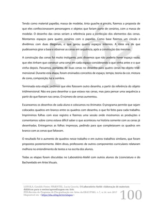 100
Tendo como material papelão, massa de modelar, tinta guache e pincéis, fizemos a proposta de
que eles confeccionassem personagens e objetos que fariam parte de cenários, com a massa de
modelar. O desenho das cenas seriam a referência para a confecção dos elementos das cenas.
Montamos espaços para quatro cenários com o papelão. Como base fizemos um círculo e
dividimos com duas diagonais, o que gerou quatro espaços internos. A ideia era de que
pudéssemos girar a base e observar as cenas em sequência, após a construção das mesmas.
A construção das cenas foi muito instigante, pois dissemos que não poderia haver espaço vazio,
que eles tinham que construir uma cena em cada espaço considerando o que vinha antes e o que
vinha depois. Passamos, portanto, de duas cenas no desenho para quatro cenas no objeto tridi-
mensional. Durante esta etapa, foram ensinados conceitos de espaço, tempo, teoria da cor, mistura
de cores, composição, luz e sombra.
Terminada esta etapa, pedimos que eles fizessem outro desenho, a partir da referência do objeto
tridimensional. Não era para desenhar o que estava nas cenas, mas para pensar uma sequência a
partir do que fizeram nas cenas. O número de cenas aumentou.
Escaneamos os desenhos de cada aluno e colocamos no Animator. O programa permite que sejam
colocados quadros em branco entre os quadros com desenho, o que foi feito para cada trabalho.
Imprimimos folhas com esse registro e fizemos uma sessão onde mostramos as produções e
comentamos sobre como estava difícil saber o que aconteceu na história somente com as cenas já
desenhadas. Entregamos as folhas impressas, pedindo para que completassem os quadros em
branco com as cenas que faltavam.
O resultado foi o aumento de quadros nesse trabalho e em outros trabalhos similares, que foram
propostos posteriormente. Além disso, professores de outros componentes curriculares relataram
melhora no entendimento de textos e na escrita dos alunos.
Todas as etapas foram discutidas no Laboratório-Ateliê com outros alunos da Licenciatura e do
Bacharelado em Artes Visuais.
LOYOLA, Geraldo Freire; PIMENTEL, Lucia Gouvêa. O Laboratório-Ateliê: elaboração de materiais
didáticos para o ensino/aprendizagem em Arte.
PÓS:Revista do Programa de Pós-graduação em Artes da EBA/UFMG. v.7, n.14: nov.2017
Disponível em <https://eba.ufmg.br/revistapos>
 