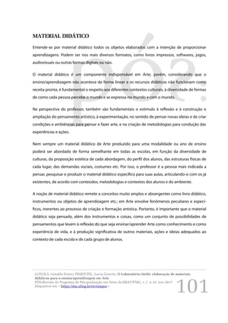 101
MATERIAL DIDÁTICO
Entende-se por material didático todos os objetos elaborados com a intenção de proporcionar
aprendizagens. Podem ser nos mais diversos formatos, como livros impressos, softwares, jogos,
audiovisuais ou outras formas digitais ou não.
O material didático é um componente indispensável em Arte, porém, considerando que o
ensino/aprendizagem não acontece de forma linear e os recursos didáticos não funcionam como
receita pronta, é fundamental o respeito aos diferentes contextos culturais, à diversidade de formas
de como cada pessoa percebe o mundo e se expressa no mundo e com o mundo.
Na perspectiva do professor, também são fundamentais o estímulo à reflexão e à construção e
ampliação do pensamento artístico, à experimentação, no sentido de pensar novas ideias e de criar
condições e ambiências para pensar e fazer arte, e na criação de metodologias para condução das
experiências e ações.
Nem sempre um material didático de Arte produzido para uma modalidade ou ano de ensino
poderá ser abordado de forma semelhante em todas as escolas, em função da diversidade de
culturas, da proposição estética de cada abordagem, do perfil dos alunos, das estruturas físicas de
cada lugar, das demandas sociais, costumes etc. Por isso, o professor é a pessoa mais indicada a
pensar, pesquisar e produzir o material didático específico para suas aulas, articulando-o com os já
existentes, de acordo com conteúdos, metodologias e contextos dos alunos e do ambiente.
A noção de material didático remete a conceitos muito amplos e abrangentes como livro didático,
instrumentos ou objetos de aprendizagem etc.; em Arte envolve fenômenos peculiares e especí-
ficos, inerentes ao processo de criação e formação artística. Portanto, é importante que o material
didático seja pensado, além dos instrumentos e coisas, como um conjunto de possibilidades de
pensamentos que levem à reflexão do que seja ensinar/aprender Arte como conhecimento e como
experiência de vida, e à produção significativa de outros materiais, ações e ideias adequados ao
contexto de cada escola e de cada grupo de alunos.
LOYOLA, Geraldo Freire; PIMENTEL, Lucia Gouvêa. O Laboratório-Ateliê: elaboração de materiais
didáticos para o ensino/aprendizagem em Arte.
PÓS:Revista do Programa de Pós-graduação em Artes da EBA/UFMG. v.7, n.14: nov.2017
Disponível em <https://eba.ufmg.br/revistapos>
 