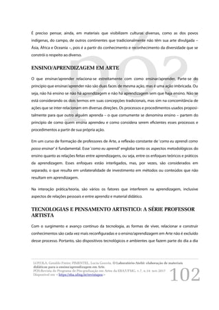 102
É preciso pensar, ainda, em materiais que visibilizem culturas diversas, como as dos povos
indígenas, do campo, de outros continentes que tradicionalmente não têm sua arte divulgada –
Ásia, África e Oceania –, pois é a partir do conhecimento e reconhecimento da diversidade que se
constrói o respeito ao diverso.
ENSINO/APRENDIZAGEM EM ARTE
O que ensinar/aprender relaciona-se estreitamente com como ensinar/aprender. Parte-se do
princípio que ensinar/aprender não são duas faces de mesma ação, mas é uma ação imbricada. Ou
seja, não há ensino se não há aprendizagem e não há aprendizagem sem que haja ensino. Não se
está considerando os dois termos em suas concepções tradicionais, mas sim na concomitância de
ações que se inter-relacionam em diversas direções. Os processos e procedimentos usados proposi-
talmente para que outro alguém aprenda – o que comumente se denomina ensino – partem do
princípio de como quem ensina aprendeu e como considera serem eficientes esses processos e
procedimentos a partir de sua própria ação.
Em um curso de formação de professores de Arte, a reflexão constante de ‘como eu aprendi como
posso ensinar’ é fundamental. Esse ‘como eu aprendi’ engloba tanto os aspectos metodológicos do
ensino quanto as relações feitas entre aprendizagens, ou seja, entre os enfoques teóricos e práticos
da aprendizagem. Esses enfoques estão interligados, mas, por vezes, são considerados em
separado, o que resulta em unilateralidade de investimento em métodos ou conteúdos que não
resultam em aprendizagem.
Na interação prática/teoria, são vários os fatores que interferem na aprendizagem, inclusive
aspectos de relações pessoais e entre aprendiz e material didático.
TECNOLOGIAS E PENSAMENTO ARTISTICO: A SÉRIE PROFESSOR
ARTISTA
Com o surgimento e avanço contínuo da tecnologia, as formas de viver, relacionar e construir
conhecimentos são cada vez mais reconfiguradas e o ensino/aprendizagem em Arte não é excluído
desse processo. Portanto, são dispositivos tecnológicos e ambientes que fazem parte do dia a dia
LOYOLA, Geraldo Freire; PIMENTEL, Lucia Gouvêa. O Laboratório-Ateliê: elaboração de materiais
didáticos para o ensino/aprendizagem em Arte.
PÓS:Revista do Programa de Pós-graduação em Artes da EBA/UFMG. v.7, n.14: nov.2017
Disponível em <https://eba.ufmg.br/revistapos>
 