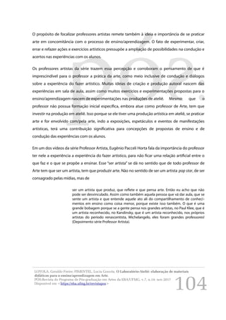 104
O propósito de focalizar professores artistas remete também à ideia e importância de se praticar
arte em concomitância com o processo de ensino/aprendizagem. O fato de experimentar, criar,
errar e refazer ações e exercícios artísticos pressupõe a ampliação de possibilidades na condução e
acertos nas experiências com os alunos.
Os professores artistas da série trazem essa percepção e corroboram o pensamento de que é
imprescindível para o professor a prática da arte, como meio inclusive de condução e diálogos
sobre a experiência do fazer artístico. Muitas ideias de criação e produção autoral nascem das
experiências em sala de aula, assim como muitos exercícios e experimentações propostas para o
ensino/aprendizagem nascem de experimentações nas produções de ateliê. Mesmo que o
professor não possua formação inicial específica, embora atue como professor de Arte, tem que
investir na produção em ateliê. Isso porque se ele tiver uma produção artística em ateliê, se praticar
arte e for envolvido com/pela arte, indo a exposições, espetáculos e eventos de manifestações
artísticas, terá uma contribuição significativa para concepções de propostas de ensino e de
condução das experiências com os alunos.
Em um dos vídeos da série Professor Artista, Eugênio Pacceli Horta fala da importância do professor
ter nele a experiência a experiência do fazer artístico, para não ficar uma relação artificial entre o
que faz e o que se propõe a ensinar. Esse “ser artista” se dá no sentido que de todo professor de
Arte tem que ser um artista, tem que produzir arte. Não no sentido de ser um artista pop star, de ser
consagrado pelas mídias, mas de
ser um artista que produz, que reflete e que pensa arte. Então eu acho que não
pode ser desvinculado. Assim como também aquela pessoa que vá dar aula, que se
sente um artista e que entende aquele ato ali do compartilhamento de conheci-
mentos em ensino como coisa menor, porque existe isso também. O que é uma
grande bobagem porque se a gente pensa nos grandes artistas, no Paul Klee, que é
um artista reconhecido, no Kandinsky, que é um artista reconhecido, nos próprios
artistas do período renascentista, Michelangelo, eles foram grandes professores!
(Depoimento série Professor Artista).
LOYOLA, Geraldo Freire; PIMENTEL, Lucia Gouvêa. O Laboratório-Ateliê: elaboração de materiais
didáticos para o ensino/aprendizagem em Arte.
PÓS:Revista do Programa de Pós-graduação em Artes da EBA/UFMG. v.7, n.14: nov.2017
Disponível em <https://eba.ufmg.br/revistapos>
 