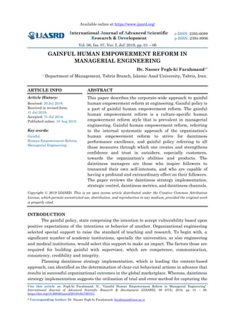 Available online at https://www.ijasrd.org/
International Journal of Advanced Scientific
Research & Development
Vol. 06, Iss. 07, Ver. I, Jul’ 2019, pp. 01 – 06
Cite this article as: Fegh-hi Farahmand, N., “Gainful Human Empowerment Reform in Managerial Engineering”.
International Journal of Advanced Scientific Research & Development (IJASRD), 06 (07/I), 2019, pp. 01 – 06.
https://doi.org/10.26836/ijasrd/2019/v6/i7/60701.
* Corresponding Author: Dr. Nasser Fegh-hi Farahmand, farahmand@iaut.ac.ir
e-ISSN: 2395-6089
p-ISSN: 2394-8906
GAINFUL HUMAN EMPOWERMENT REFORM IN
MANAGERIAL ENGINEERING
Dr. Nasser Fegh-hi Farahmand1*
1 Department of Management, Tabriz Branch, Islamic Azad University, Tabriz, Iran.
ARTICLE INFO
Article History:
Received: 20 Jul 2019;
Received in revised form:
31 Jul 2019;
Accepted: 31 Jul 2019;
Published online: 10 Aug 2019.
Key words:
Gainful,
Human Empowerment Reform,
Managerial Engineering.
ABSTRACT
This paper describes the corporate-wide approach to gainful
human empowerment reform at engineering. Gainful policy is
a part of gainful human empowerment reform. The gainful
human empowerment reform is a culture-specific human
empowerment reform style that is prevalent in managerial
engineering. Gainful human empowerment reform, referring
to the internal systematic approach of the organization’s
human empowerment reform to strive for daintiness
performance excellence, and gainful policy referring to all
those measures through which one creates and strengthens
confidence and trust in outsiders, especially customers,
towards the organization’s abilities and products. The
daintiness managers are those who inspire followers to
transcend their own self-interests, and who are capable of
having a profound and extraordinary effect on their followers.
The paper reviews the daintiness strategy implementation,
strategic control, daintiness metrics, and daintiness channels.
Copyright © 2019 IJASRD. This is an open access article distributed under the Creative Common Attribution
License, which permits unrestricted use, distribution, and reproduction in any medium, provided the original work
is properly cited.
INTRODUCTION
The gainful policy, state comprising the intention to accept vulnerability based upon
positive expectations of the intentions or behavior of another. Organizational engineering
selected special support to raise the standard of teaching and research. To begin with, a
significant number of academic institutions, specially the universities, as also engineering
and medical institutions, would select this support to make an impact. The factors those are
required for building gainful with supervisor, which are competence, communication,
consistency, credibility and integrity.
Planning daintiness strategy implementation, which is leading the content-based
approach, can identified as the determination of clear-cut behavioral actions in advance that
results in successful organizational outcomes in the global marketplace. Whereas, daintiness
strategy implementation suggests the utilization of trial and error method for capturing the
 