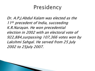 Dr. A.P.J.Abdul Kalam was elected as the
11th precedent of India, succeeding
K.R.Narayan. He won precedential
election in 2002 with an electoral vote of
922,884,surpassing 107,366 votes won by
Lakshmi Sahgal. He served from 25 July
2002 to 25July 2007.
 
