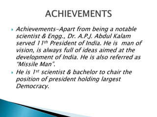  Achievements-Apart from being a notable
scientist & Engg., Dr. A.P.J. Abdul Kalam
served 11th President of India. He is man of
vision, is always full of ideas aimed at the
development of India. He is also referred as
“Missile Man”.
 He is 1st scientist & bachelor to chair the
position of president holding largest
Democracy.
 