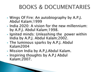  Wings Of Fire: An autobiography by A.P.J.
Abdul Kalam;1999
 India 2020: A vision for the new millennium:
by A.P.J. Abdul Kalam;1998.
 Ignited minds: Unleashing the power within
India by A.P.J. Abdul Kalam;2002.
 The luminous sparks by A.P.J. Abdul
Kalam2004
 Mission India by A.P.J.Abdul Kalam.
 Inspiring thoughts by A.P.J Abdul
Kalam;2007.
 