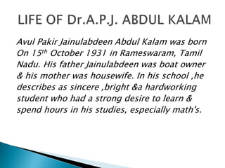 Avul Pakir Jainulabdeen Abdul Kalam was born
On 15th October 1931 in Rameswaram, Tamil
Nadu. His father Jainulabdeen was boat owner
& his mother was housewife. In his school ,he
describes as sincere ,bright &a hardworking
student who had a strong desire to learn &
spend hours in his studies, especially math's.
 