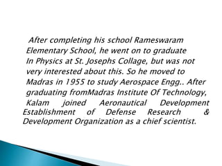 After completing his school Rameswaram
Elementary School, he went on to graduate
In Physics at St. Josephs Collage, but was not
very interested about this. So he moved to
Madras in 1955 to study Aerospace Engg.. After
graduating fromMadras Institute Of Technology,
Kalam joined Aeronautical Development
Establishment of Defense Research &
Development Organization as a chief scientist.
 
