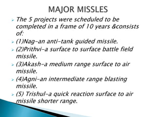  The 5 projects were scheduled to be
completed in a frame of 10 years &consists
of:
 (1)Nag-an anti-tank guided missile.
 (2)Prithvi-a surface to surface battle field
missile.
 (3)Akash-a medium range surface to air
missile.
 (4)Agni-an intermediate range blasting
missile.
 (5) Trishul-a quick reaction surface to air
missile shorter range.
 