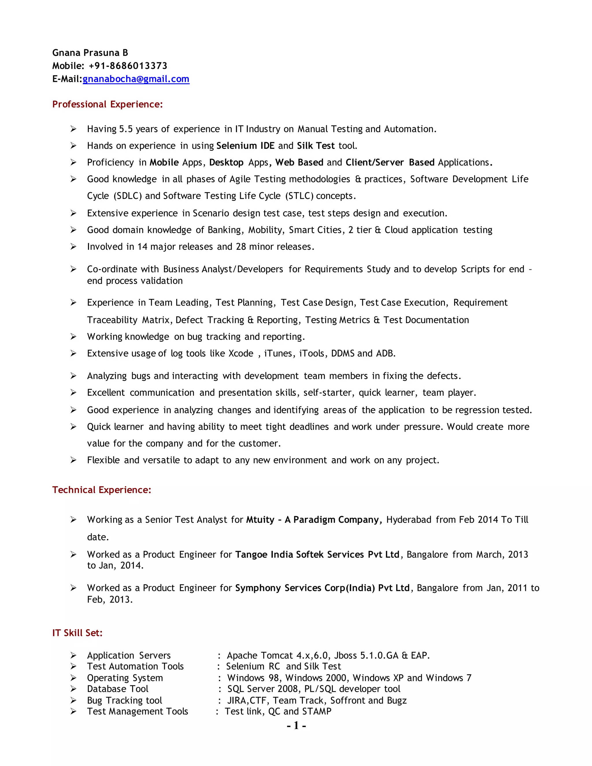 - 1 -
Gnana Prasuna B
Mobile: +91-8686013373
E-Mail:gnanabocha@gmail.com
Professional Experience:
 Having 5.5 years of experience in IT Industry on Manual Testing and Automation.
 Hands on experience in using Selenium IDE and Silk Test tool.
 Proficiency in Mobile Apps, Desktop Apps, Web Based and Client/Server Based Applications.
 Good knowledge in all phases of Agile Testing methodologies & practices, Software Development Life
Cycle (SDLC) and Software Testing Life Cycle (STLC) concepts.
 Extensive experience in Scenario design test case, test steps design and execution.
 Good domain knowledge of Banking, Mobility, Smart Cities, 2 tier & Cloud application testing
 Involved in 14 major releases and 28 minor releases.
 Co-ordinate with Business Analyst/Developers for Requirements Study and to develop Scripts for end –
end process validation
 Experience in Team Leading, Test Planning, Test Case Design, Test Case Execution, Requirement
Traceability Matrix, Defect Tracking & Reporting, Testing Metrics & Test Documentation
 Working knowledge on bug tracking and reporting.
 Extensive usage of log tools like Xcode , iTunes, iTools, DDMS and ADB.
 Analyzing bugs and interacting with development team members in fixing the defects.
 Excellent communication and presentation skills, self-starter, quick learner, team player.
 Good experience in analyzing changes and identifying areas of the application to be regression tested.
 Quick learner and having ability to meet tight deadlines and work under pressure. Would create more
value for the company and for the customer.
 Flexible and versatile to adapt to any new environment and work on any project.
Technical Experience:
 Working as a Senior Test Analyst for Mtuity – A Paradigm Company, Hyderabad from Feb 2014 To Till
date.
 Worked as a Product Engineer for Tangoe India Softek Services Pvt Ltd, Bangalore from March, 2013
to Jan, 2014.
 Worked as a Product Engineer for Symphony Services Corp(India) Pvt Ltd, Bangalore from Jan, 2011 to
Feb, 2013.
IT Skill Set:
 Application Servers : Apache Tomcat 4.x,6.0, Jboss 5.1.0.GA & EAP.
 Test Automation Tools : Selenium RC and Silk Test
 Operating System : Windows 98, Windows 2000, Windows XP and Windows 7
 Database Tool : SQL Server 2008, PL/SQL developer tool
 Bug Tracking tool : JIRA,CTF, Team Track, Soffront and Bugz
 Test Management Tools : Test link, QC and STAMP
 