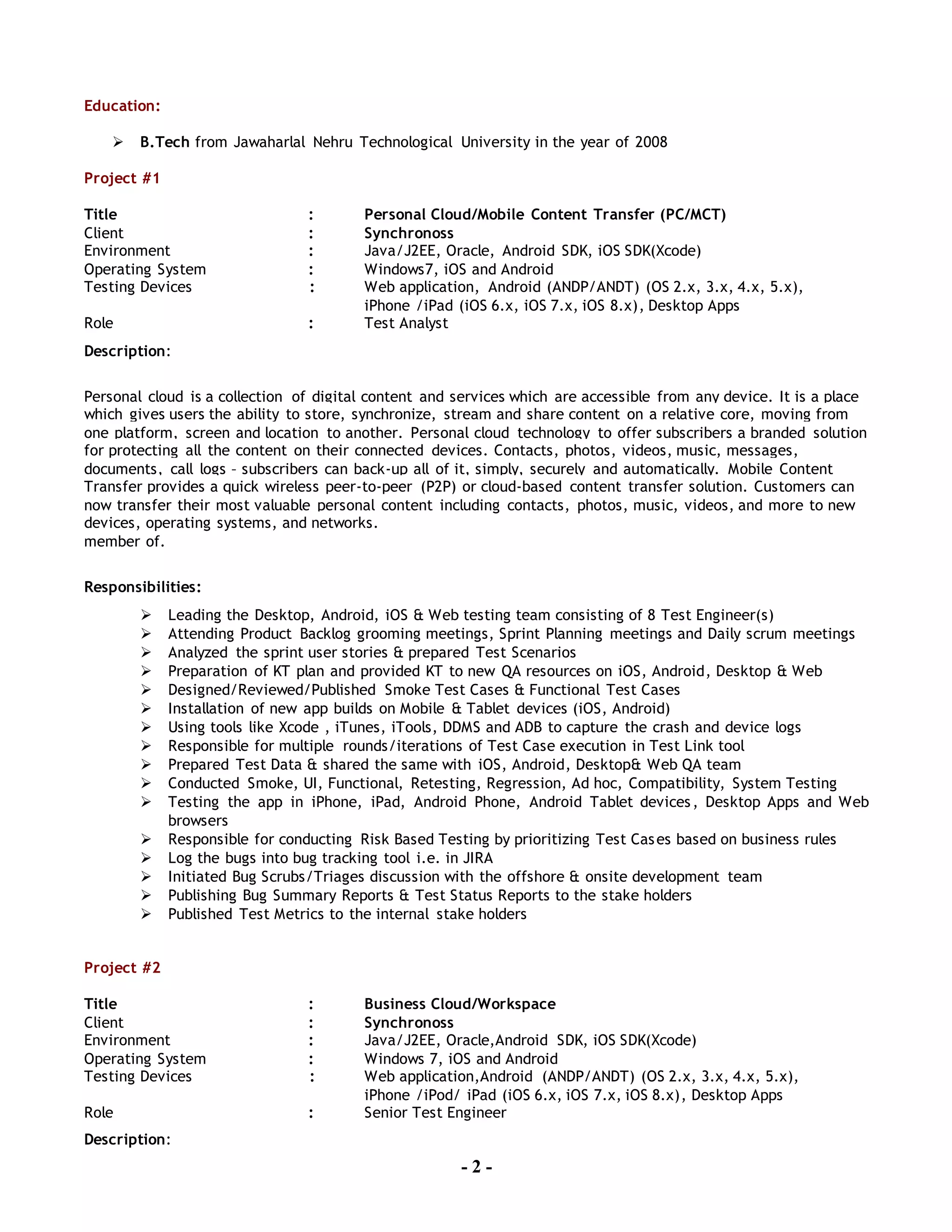 - 2 -
Education:
 B.Tech from Jawaharlal Nehru Technological University in the year of 2008
Project #1
Title : Personal Cloud/Mobile Content Transfer (PC/MCT)
Client : Synchronoss
Environment : Java/J2EE, Oracle, Android SDK, iOS SDK(Xcode)
Operating System : Windows7, iOS and Android
Testing Devices : Web application, Android (ANDP/ANDT) (OS 2.x, 3.x, 4.x, 5.x),
iPhone /iPad (iOS 6.x, iOS 7.x, iOS 8.x), Desktop Apps
Role : Test Analyst
Description:
Personal cloud is a collection of digital content and services which are accessible from any device. It is a place
which gives users the ability to store, synchronize, stream and share content on a relative core, moving from
one platform, screen and location to another. Personal cloud technology to offer subscribers a branded solution
for protecting all the content on their connected devices. Contacts, photos, videos, music, messages,
documents, call logs – subscribers can back-up all of it, simply, securely and automatically. Mobile Content
Transfer provides a quick wireless peer-to-peer (P2P) or cloud-based content transfer solution. Customers can
now transfer their most valuable personal content including contacts, photos, music, videos, and more to new
devices, operating systems, and networks.
member of.
Responsibilities:
 Leading the Desktop, Android, iOS & Web testing team consisting of 8 Test Engineer(s)
 Attending Product Backlog grooming meetings, Sprint Planning meetings and Daily scrum meetings
 Analyzed the sprint user stories & prepared Test Scenarios
 Preparation of KT plan and provided KT to new QA resources on iOS, Android, Desktop & Web
 Designed/Reviewed/Published Smoke Test Cases & Functional Test Cases
 Installation of new app builds on Mobile & Tablet devices (iOS, Android)
 Using tools like Xcode , iTunes, iTools, DDMS and ADB to capture the crash and device logs
 Responsible for multiple rounds/iterations of Test Case execution in Test Link tool
 Prepared Test Data & shared the same with iOS, Android, Desktop& Web QA team
 Conducted Smoke, UI, Functional, Retesting, Regression, Ad hoc, Compatibility, System Testing
 Testing the app in iPhone, iPad, Android Phone, Android Tablet devices, Desktop Apps and Web
browsers
 Responsible for conducting Risk Based Testing by prioritizing Test Cases based on business rules
 Log the bugs into bug tracking tool i.e. in JIRA
 Initiated Bug Scrubs/Triages discussion with the offshore & onsite development team
 Publishing Bug Summary Reports & Test Status Reports to the stake holders
 Published Test Metrics to the internal stake holders
Project #2
Title : Business Cloud/Workspace
Client : Synchronoss
Environment : Java/J2EE, Oracle,Android SDK, iOS SDK(Xcode)
Operating System : Windows 7, iOS and Android
Testing Devices : Web application,Android (ANDP/ANDT) (OS 2.x, 3.x, 4.x, 5.x),
iPhone /iPod/ iPad (iOS 6.x, iOS 7.x, iOS 8.x), Desktop Apps
Role : Senior Test Engineer
Description:
 