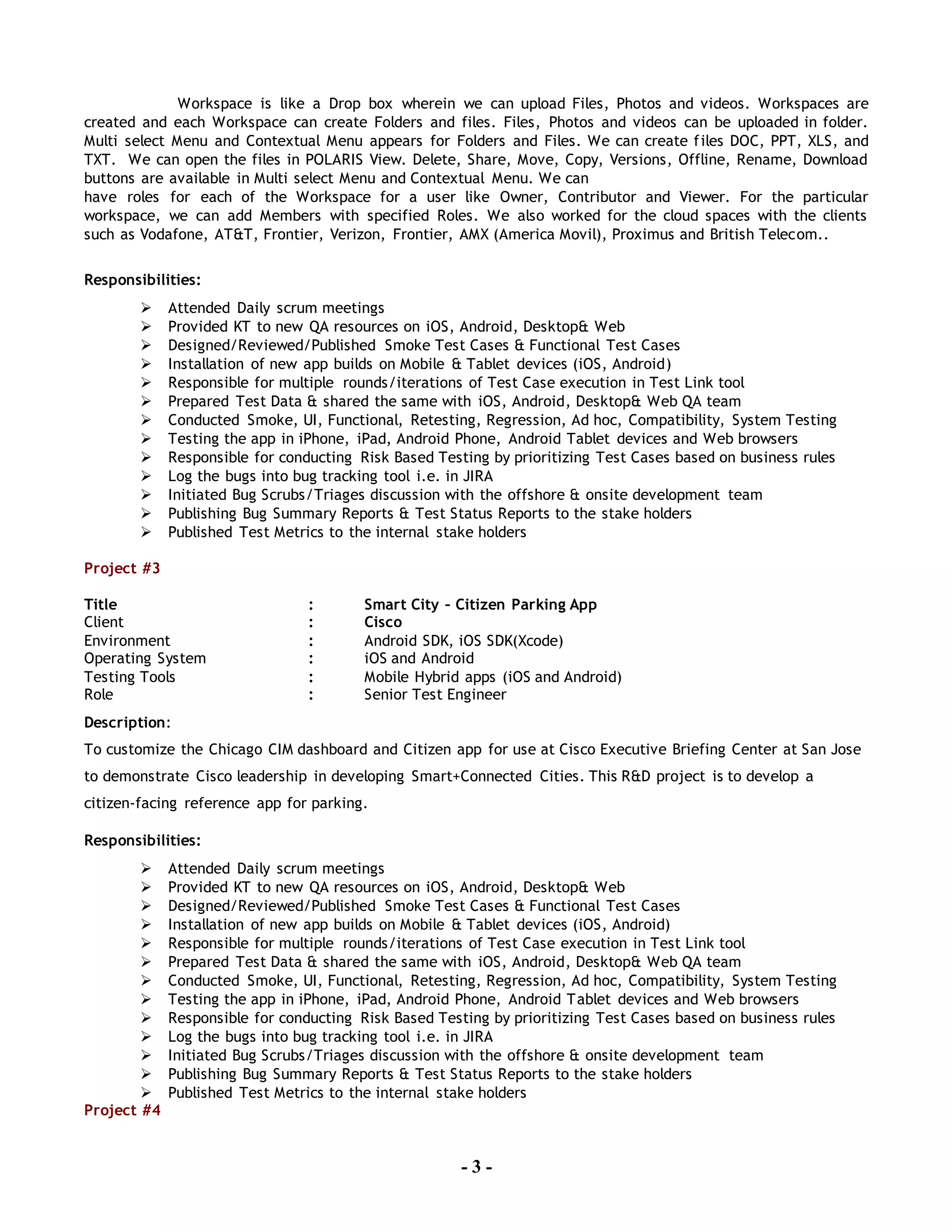 - 3 -
Workspace is like a Drop box wherein we can upload Files, Photos and videos. Workspaces are
created and each Workspace can create Folders and files. Files, Photos and videos can be uploaded in folder.
Multi select Menu and Contextual Menu appears for Folders and Files. We can create files DOC, PPT, XLS, and
TXT. We can open the files in POLARIS View. Delete, Share, Move, Copy, Versions, Offline, Rename, Download
buttons are available in Multi select Menu and Contextual Menu. We can
have roles for each of the Workspace for a user like Owner, Contributor and Viewer. For the particular
workspace, we can add Members with specified Roles. We also worked for the cloud spaces with the clients
such as Vodafone, AT&T, Frontier, Verizon, Frontier, AMX (America Movil), Proximus and British Telecom..
Responsibilities:
 Attended Daily scrum meetings
 Provided KT to new QA resources on iOS, Android, Desktop& Web
 Designed/Reviewed/Published Smoke Test Cases & Functional Test Cases
 Installation of new app builds on Mobile & Tablet devices (iOS, Android)
 Responsible for multiple rounds/iterations of Test Case execution in Test Link tool
 Prepared Test Data & shared the same with iOS, Android, Desktop& Web QA team
 Conducted Smoke, UI, Functional, Retesting, Regression, Ad hoc, Compatibility, System Testing
 Testing the app in iPhone, iPad, Android Phone, Android Tablet devices and Web browsers
 Responsible for conducting Risk Based Testing by prioritizing Test Cases based on business rules
 Log the bugs into bug tracking tool i.e. in JIRA
 Initiated Bug Scrubs/Triages discussion with the offshore & onsite development team
 Publishing Bug Summary Reports & Test Status Reports to the stake holders
 Published Test Metrics to the internal stake holders
Project #3
Title : Smart City – Citizen Parking App
Client : Cisco
Environment : Android SDK, iOS SDK(Xcode)
Operating System : iOS and Android
Testing Tools : Mobile Hybrid apps (iOS and Android)
Role : Senior Test Engineer
Description:
To customize the Chicago CIM dashboard and Citizen app for use at Cisco Executive Briefing Center at San Jose
to demonstrate Cisco leadership in developing Smart+Connected Cities. This R&D project is to develop a
citizen-facing reference app for parking.
Responsibilities:
 Attended Daily scrum meetings
 Provided KT to new QA resources on iOS, Android, Desktop& Web
 Designed/Reviewed/Published Smoke Test Cases & Functional Test Cases
 Installation of new app builds on Mobile & Tablet devices (iOS, Android)
 Responsible for multiple rounds/iterations of Test Case execution in Test Link tool
 Prepared Test Data & shared the same with iOS, Android, Desktop& Web QA team
 Conducted Smoke, UI, Functional, Retesting, Regression, Ad hoc, Compatibility, System Testing
 Testing the app in iPhone, iPad, Android Phone, Android Tablet devices and Web browsers
 Responsible for conducting Risk Based Testing by prioritizing Test Cases based on business rules
 Log the bugs into bug tracking tool i.e. in JIRA
 Initiated Bug Scrubs/Triages discussion with the offshore & onsite development team
 Publishing Bug Summary Reports & Test Status Reports to the stake holders
 Published Test Metrics to the internal stake holders
Project #4
 