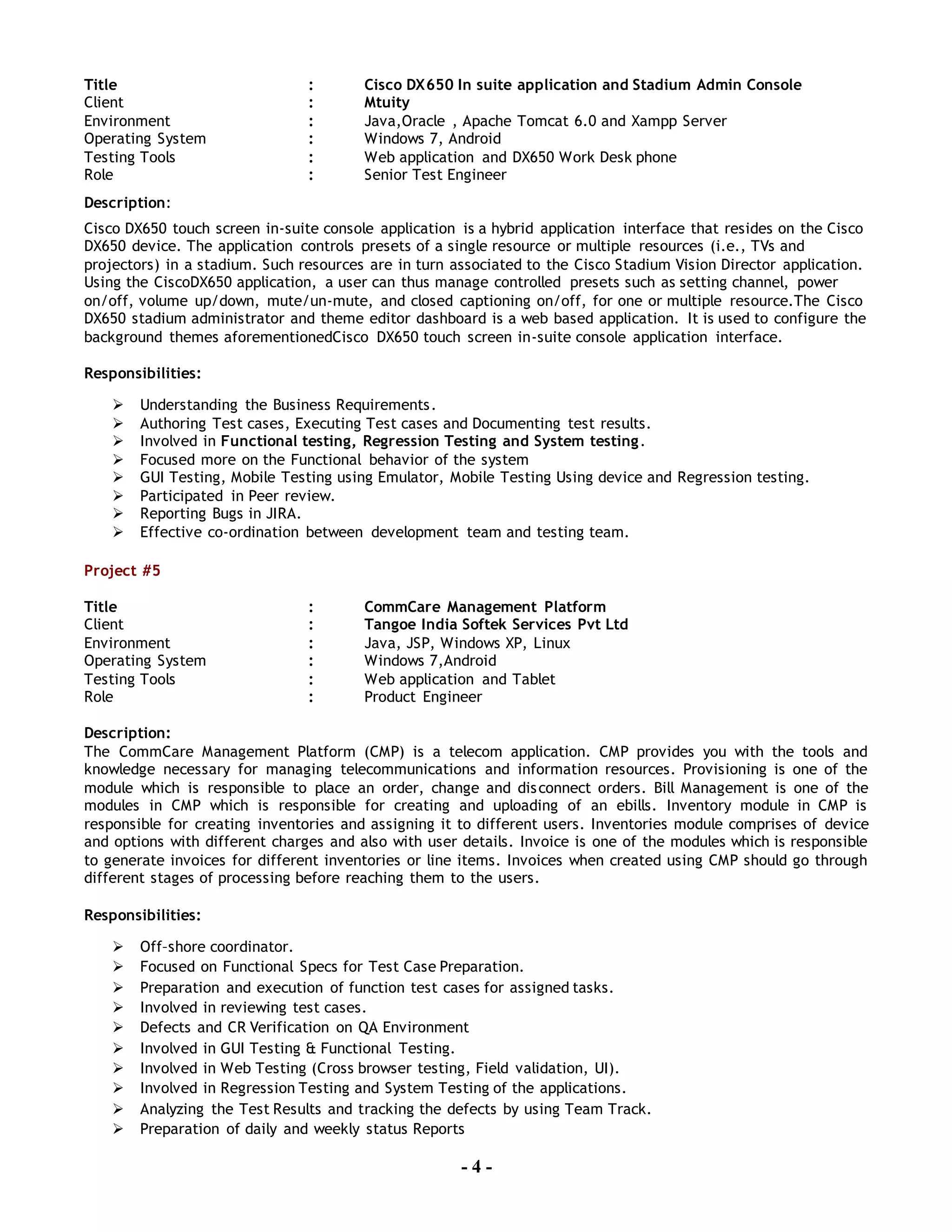 - 4 -
Title : Cisco DX650 In suite application and Stadium Admin Console
Client : Mtuity
Environment : Java,Oracle , Apache Tomcat 6.0 and Xampp Server
Operating System : Windows 7, Android
Testing Tools : Web application and DX650 Work Desk phone
Role : Senior Test Engineer
Description:
Cisco DX650 touch screen in-suite console application is a hybrid application interface that resides on the Cisco
DX650 device. The application controls presets of a single resource or multiple resources (i.e., TVs and
projectors) in a stadium. Such resources are in turn associated to the Cisco Stadium Vision Director application.
Using the CiscoDX650 application, a user can thus manage controlled presets such as setting channel, power
on/off, volume up/down, mute/un-mute, and closed captioning on/off, for one or multiple resource.The Cisco
DX650 stadium administrator and theme editor dashboard is a web based application. It is used to configure the
background themes aforementionedCisco DX650 touch screen in-suite console application interface.
Responsibilities:
 Understanding the Business Requirements.
 Authoring Test cases, Executing Test cases and Documenting test results.
 Involved in Functional testing, Regression Testing and System testing.
 Focused more on the Functional behavior of the system
 GUI Testing, Mobile Testing using Emulator, Mobile Testing Using device and Regression testing.
 Participated in Peer review.
 Reporting Bugs in JIRA.
 Effective co-ordination between development team and testing team.
Project #5
Title : CommCare Management Platform
Client : Tangoe India Softek Services Pvt Ltd
Environment : Java, JSP, Windows XP, Linux
Operating System : Windows 7,Android
Testing Tools : Web application and Tablet
Role : Product Engineer
Description:
The CommCare Management Platform (CMP) is a telecom application. CMP provides you with the tools and
knowledge necessary for managing telecommunications and information resources. Provisioning is one of the
module which is responsible to place an order, change and disconnect orders. Bill Management is one of the
modules in CMP which is responsible for creating and uploading of an ebills. Inventory module in CMP is
responsible for creating inventories and assigning it to different users. Inventories module comprises of device
and options with different charges and also with user details. Invoice is one of the modules which is responsible
to generate invoices for different inventories or line items. Invoices when created using CMP should go through
different stages of processing before reaching them to the users.
Responsibilities:
 Off–shore coordinator.
 Focused on Functional Specs for Test Case Preparation.
 Preparation and execution of function test cases for assigned tasks.
 Involved in reviewing test cases.
 Defects and CR Verification on QA Environment
 Involved in GUI Testing & Functional Testing.
 Involved in Web Testing (Cross browser testing, Field validation, UI).
 Involved in Regression Testing and System Testing of the applications.
 Analyzing the Test Results and tracking the defects by using Team Track.
 Preparation of daily and weekly status Reports
 