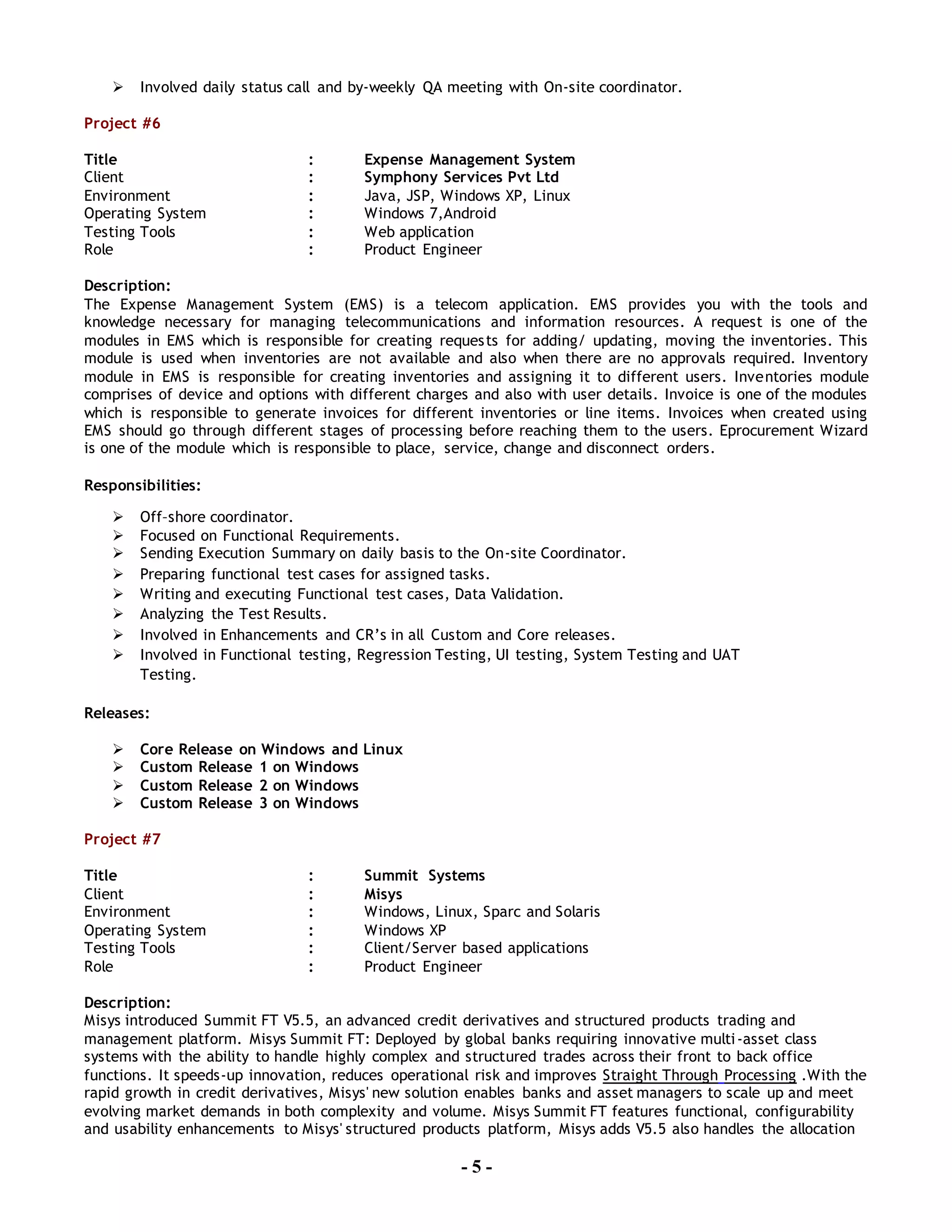 - 5 -
 Involved daily status call and by-weekly QA meeting with On-site coordinator.
Project #6
Title : Expense Management System
Client : Symphony Services Pvt Ltd
Environment : Java, JSP, Windows XP, Linux
Operating System : Windows 7,Android
Testing Tools : Web application
Role : Product Engineer
Description:
The Expense Management System (EMS) is a telecom application. EMS provides you with the tools and
knowledge necessary for managing telecommunications and information resources. A request is one of the
modules in EMS which is responsible for creating requests for adding/ updating, moving the inventories. This
module is used when inventories are not available and also when there are no approvals required. Inventory
module in EMS is responsible for creating inventories and assigning it to different users. Inventories module
comprises of device and options with different charges and also with user details. Invoice is one of the modules
which is responsible to generate invoices for different inventories or line items. Invoices when created using
EMS should go through different stages of processing before reaching them to the users. Eprocurement Wizard
is one of the module which is responsible to place, service, change and disconnect orders.
Responsibilities:
 Off–shore coordinator.
 Focused on Functional Requirements.
 Sending Execution Summary on daily basis to the On-site Coordinator.
 Preparing functional test cases for assigned tasks.
 Writing and executing Functional test cases, Data Validation.
 Analyzing the Test Results.
 Involved in Enhancements and CR’s in all Custom and Core releases.
 Involved in Functional testing, Regression Testing, UI testing, System Testing and UAT
Testing.
Releases:
 Core Release on Windows and Linux
 Custom Release 1 on Windows
 Custom Release 2 on Windows
 Custom Release 3 on Windows
Project #7
Title : Summit Systems
Client : Misys
Environment : Windows, Linux, Sparc and Solaris
Operating System : Windows XP
Testing Tools : Client/Server based applications
Role : Product Engineer
Description:
Misys introduced Summit FT V5.5, an advanced credit derivatives and structured products trading and
management platform. Misys Summit FT: Deployed by global banks requiring innovative multi-asset class
systems with the ability to handle highly complex and structured trades across their front to back office
functions. It speeds-up innovation, reduces operational risk and improves Straight Through Processing .With the
rapid growth in credit derivatives, Misys' new solution enables banks and asset managers to scale up and meet
evolving market demands in both complexity and volume. Misys Summit FT features functional, configurability
and usability enhancements to Misys' structured products platform, Misys adds V5.5 also handles the allocation
 