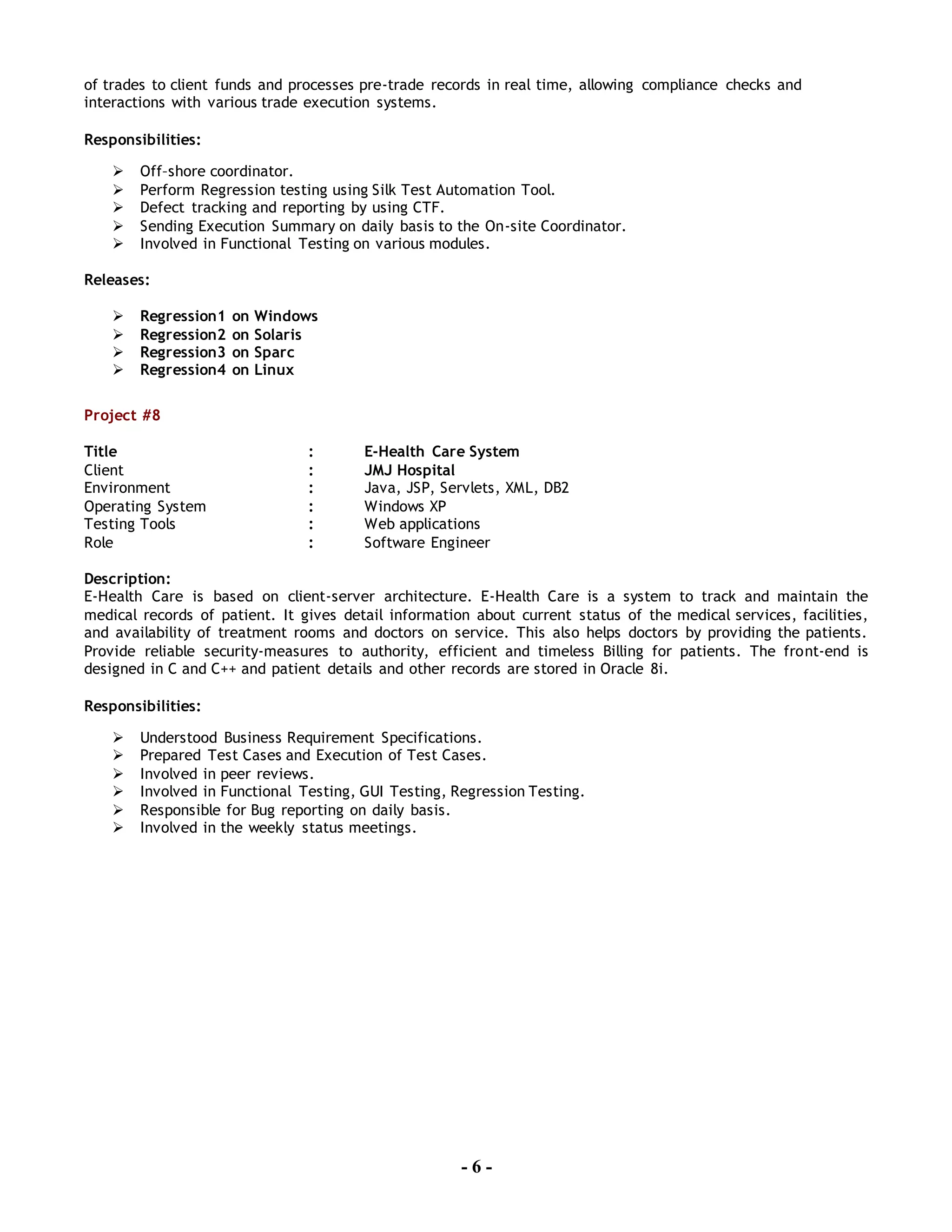 - 6 -
of trades to client funds and processes pre-trade records in real time, allowing compliance checks and
interactions with various trade execution systems.
Responsibilities:
 Off–shore coordinator.
 Perform Regression testing using Silk Test Automation Tool.
 Defect tracking and reporting by using CTF.
 Sending Execution Summary on daily basis to the On-site Coordinator.
 Involved in Functional Testing on various modules.
Releases:
 Regression1 on Windows
 Regression2 on Solaris
 Regression3 on Sparc
 Regression4 on Linux
Project #8
Title : E-Health Care System
Client : JMJ Hospital
Environment : Java, JSP, Servlets, XML, DB2
Operating System : Windows XP
Testing Tools : Web applications
Role : Software Engineer
Description:
E-Health Care is based on client-server architecture. E-Health Care is a system to track and maintain the
medical records of patient. It gives detail information about current status of the medical services, facilities,
and availability of treatment rooms and doctors on service. This also helps doctors by providing the patients.
Provide reliable security-measures to authority, efficient and timeless Billing for patients. The front-end is
designed in C and C++ and patient details and other records are stored in Oracle 8i.
Responsibilities:
 Understood Business Requirement Specifications.
 Prepared Test Cases and Execution of Test Cases.
 Involved in peer reviews.
 Involved in Functional Testing, GUI Testing, Regression Testing.
 Responsible for Bug reporting on daily basis.
 Involved in the weekly status meetings.
 