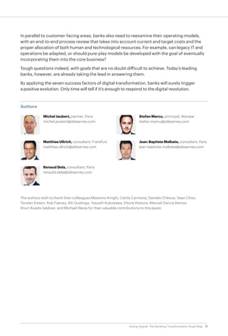 11Going Digital: The Banking Transformation Road Map
The authors wish to thank their colleagues Massimo Arrighi, Cecily Carmona, Daniela Chikova, Sean Choo,
Torsten Eistert, Rob Feeney, Rik Goslinga, Yasushi Kubokawa, Ettore Pastore, Manuel Garcia Ramos,
Ilnort Rueda Saldivar, and Michael Weiss for their valuable contributions to this paper.
Authors
Michel Jaubert, partner, Paris
michel.jaubert@atkearney.com
Matthias Ullrich, consultant, Frankfurt
matthias.ullrich@atkearney.com
Renaud Dela, consultant, Paris
renauld.dela@atkearney.com
Stefan Marcu, principal, Warsaw
stefan.marcu@atkearney.com
Jean-BaptisteMalbate,consultant, Paris
jean-baptiste.malbate@atkearney.com
In parallel to customer-facing areas, banks also need to reexamine their operating models,
with an end-to-end process review that takes into account current and target costs and the
proper allocation of both human and technological resources. For example, can legacy IT and
operations be adapted, or should pure-play models be developed with the goal of eventually
incorporating them into the core business?
Tough questions indeed, with goals that are no doubt difficult to achieve. Today’s leading
banks, however, are already taking the lead in answering them.
By applying the seven success factors of digital transformation, banks will surely trigger
a positive evolution. Only time will tell if it's enough to respond to the digital revolution.
 