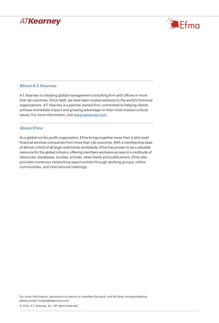 For more information, permission to reprint or translate this work, and all other correspondence,
please email: insight@atkearney.com.
© 2014, A.T. Kearney, Inc. All rights reserved.
About A.T. Kearney
A.T. Kearney is a leading global management consulting firm with offices in more
than 40 countries. Since 1926, we have been trusted advisors to the world's foremost
organizations. A.T. Kearney is a partner-owned firm, committed to helping clients
achieve immediate impact and growing advantage on their most mission-critical
issues. For more information, visit www.atkearney.com.
About Efma
As a global not-for-profit organization, Efma brings together more than 3,300 retail
financial services companies from more than 130 countries. With a membership base
of almost a third of all large retail banks worldwide, Efma has proven to be a valuable
resource for the global industry, offering members exclusive access to a multitude of
resources, databases, studies, articles, news feeds and publications. Efma also
provides numerous networking opportunities through working groups, online
communities, and international meetings.
 