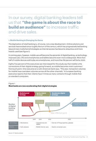 2Going Digital: The Banking Transformation Road Map
In our survey, digital banking leaders tell
us that “the game is about the race to
build an audience“ to increase traffic
and drive sales.
1. Mobile Banking Is Changing the Game
The digitization of retail banking is, of course, not a new development. Online solutions and
services have existed since roughly the turn of the century, which has progressively led banking
beyond mere multichannel strategies as Internet access has become ubiquitous and more
heavily used (see figure 1).
In coming years, however, mobile use will become the epicenter of digital banking, as technology
improves (3G, LTE) and smartphones and tablets become even more widespread. More than
half of mobile devices sold today are smartphones, and more than 80 percent will be by 2020.
Eighty-five percent of the executives we interviewed for this study say that mobile is the
cornerstone of their digital strategy going forward, as mobile becomes most customers’
first touch point. One executive at a Latin American bank says, “This year, transaction volumes
for mobile have overtaken volumes across all the other channels.” A European banking
executive reports that their clients have 11 times as many contacts through mobile than
on standard computers.
Source: A.T. Kearney analysis
Figure 1
Most banks are now accelerating their digital strategies
Number
of digital
banking
clients
Multichannel
strategy
Ignite digital
strategy
Accelerate digital
strategy
2007 2010 2014 2020
Smartphones
are introduced
Tablets are
introduced
Smartphones make
up half of the market
Smartphones make
up 80% of the market
Technology
Clients
• Workstations
• Early adopters
• Smartphones and
tablets
• Mobile Internet users
• Internet of Things (watches, glasses)
• Heavily connected users
New inflection point
 