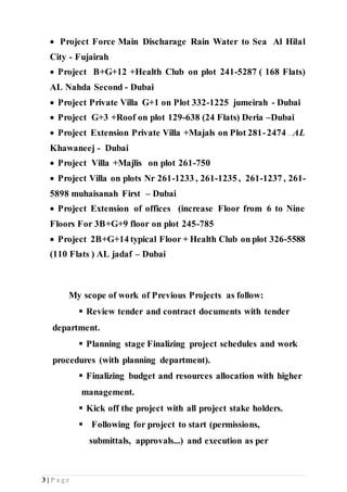 3 | P a g e
 Project Force Main Discharage Rain Water to Sea Al Hilal
City - Fujairah
 Project B+G+12 +Health Club on plot 241-5287 ( 168 Flats)
AL Nahda Second - Dubai
 Project Private Villa G+1 on Plot 332-1225 jumeirah - Dubai
 Project G+3 +Roof on plot 129-638 (24 Flats) Deria –Dubai
 Project Extension Private Villa +Majals on Plot 281-2474 ...AL
Khawaneej - Dubai
 Project Villa +Majlis on plot 261-750
 Project Villa on plots Nr 261-1233 , 261-1235 , 261-1237 , 261-
5898 muhaisanah First – Dubai
 Project Extension of offices (increase Floor from 6 to Nine
Floors For 3B+G+9 floor on plot 245-785
 Project 2B+G+14 typical Floor + Health Club on plot 326-5588
(110 Flats ) AL jadaf – Dubai
My scope of work of Previous Projects as follow:
 Review tender and contract documents with tender
department.
 Planning stage Finalizing project schedules and work
procedures (with planning department).
 Finalizing budget and resources allocation with higher
management.
 Kick off the project with all project stake holders.
 Following for project to start (permissions,
submittals, approvals...) and execution as per
 
