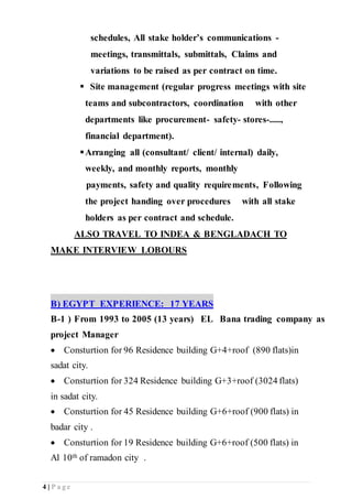 4 | P a g e
schedules, All stake holder’s communications -
meetings, transmittals, submittals, Claims and
variations to be raised as per contract on time.
 Site management (regular progress meetings with site
teams and subcontractors, coordination with other
departments like procurement- safety- stores-.....,
financial department).
Arranging all (consultant/ client/ internal) daily,
weekly, and monthly reports, monthly
payments, safety and quality requirements, Following
the project handing over procedures with all stake
holders as per contract and schedule.
ALSO TRAVEL TO INDEA & BENGLADACH TO
MAKE INTERVIEW LOBOURS
B) EGYPT EXPERIENCE: 17 YEARS
B-1 ) From 1993 to 2005 (13 years) EL Bana trading company as
project Manager
 Consturtion for 96 Residence building G+4+roof (890 flats)in
sadat city.
 Consturtion for 324 Residence building G+3+roof (3024 flats)
in sadat city.
 Consturtion for 45 Residence building G+6+roof (900 flats) in
badar city .
 Consturtion for 19 Residence building G+6+roof (500 flats) in
Al 10th of ramadon city .
 
