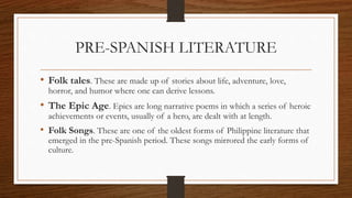 PRE-SPANISH LITERATURE
• Folk tales. These are made up of stories about life, adventure, love,
horror, and humor where one can derive lessons.
• The Epic Age. Epics are long narrative poems in which a series of heroic
achievements or events, usually of a hero, are dealt with at length.
• Folk Songs. These are one of the oldest forms of Philippine literature that
emerged in the pre-Spanish period. These songs mirrored the early forms of
culture.
 