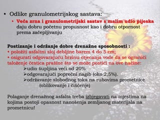 • Odlike granulometrijskog sastava:
• Veća zrna i granulometrijski sastav s malim udio pijeska
daju dobru početnu propusnost kao i dobru otpornost
prema začepljivanju
Postizanje i održanje dobre drenažne sposobnosti :
• položiti asfaltni sloj debljine barem 4 do 5 cm;
• osigurati odgovarajuću brzinu otjecanja vode da se ograniči
taloženje čestica prašine što se može postići na ove načine:
udio šupljina veći od 20%
odgovarajući poprečni nagib (oko 2,5%).
održavanje slobodnog toka na rubovima prometnice
(oblikovanje i čišćenje)
Polaganje drenažnog asfalta treba izbjegavati na mjestima na
kojima postoji opasnost nanošenja zemljanog materijala na
prometnicu!
 