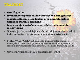 TRAJNOST
• oko 10 godina
• izvanredno otporan na kolotraženje,0.5 mm godišnje
• moguće oštećenje ispadanjem zrna agregata uslijed
ubrzanog starenja bitumena
• imaju manju čvrstoću u usporedbi s tradicionalnim
mješavinama
• Smanjenje ukupne debljine asfaltnih slojeva u Nizozemskoj
indicira čvrstoću izraženu putem faktora ekvivalencije
• F.EKVIVALENCIJE= debljina sloja krupnozrnatog kamenog
materijala kod konstrukcije završnog sloja od asfaltne mješavine po
sistemu najveće gustoće zrna kam.mat. / debljina drenažnog asfalta
• Usvojena vrijednost F.E. u Nizozemskoj je 0,75
 