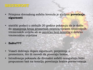 SIGURNOST
• Primjena drenažnog asfalta krenula je s ciljem povećanja
sigurnosti
• statički podaci u zadnjih 20 godina pokazuju da je došlo
do smanjenja broja prometnih nesreća tijekom nepovoljnih
vremenskih uvijeta ali se povećao broj nesreća u dobrim
vremenskim uvjetima
• Zašto???
• Vozači dobivaju dojam sigurnosti, povjerenje u
prometnice, što ih navodi da povećaju brzine.
• Istraživanja pokazala da drenažni asfalti omogućuju bržu
propusnost baš na temelju povećanja brzina pormetovanja
 
