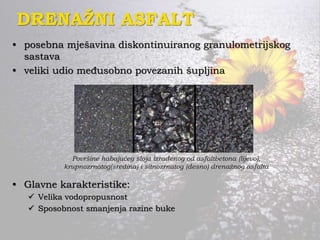 DRENAŽNI ASFALT
• posebna mješavina diskontinuiranog granulometrijskog
sastava
• veliki udio međusobno povezanih šupljina
• Glavne karakteristike:
 Velika vodopropusnost
 Sposobnost smanjenja razine buke
Površine habajućeg sloja izrađenog od asfaltbetona (lijevo),
krupnozrnatog(sredina) i sitnozrnatog (desno) drenažnog asfalta
 