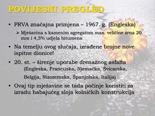 POVIJESNI PREGLED
• PRVA značajna primjena – 1967. g. (Engleska)
 Mješavina s kamenim agregatom max. veličine zrna 20
mm i 4,5% udjela bitumena
• Na temelju ovog slučaja, izrađene brojne nove
ispitne dionice!
• 20. st. – širenje uporabe drenažnog asfalta
(Engleska, Francuska, Njemačka, Švicarska,
Belgija, Nizozemska, Španjolska, Italija)
• Ovaj tip mješavine se tada počinje koristiti za
izradu habajućeg sloja kolničkih konstrukcija
 