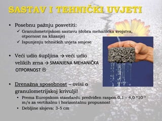 SASTAV I TEHNIČKI UVJETI
• Posebnu pažnju posvetiti:
 Granulometrijskom sastavu (dobra mehanička svojstva,
otpornost na klizanje)
 Ispunjenju tehničkih uvjeta smjese
• Veći udio šupljina → veći udio
velikih zrna → SMANJENA MEHANIČKA
OTPORNOST 
• Drenažna sposobnost – ovisi o
granulometrijskoj krivulji!
• Prema Europskom standardu predviđen raspon 0,1 – 4,0 *10-3
m/s za vertikalnu i horizontalnu propusnost
• Debljine slojeva: 3-5 cm
 