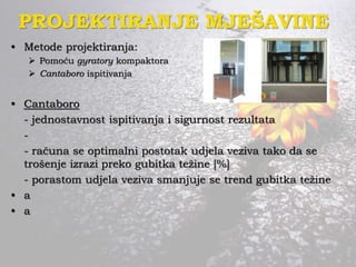PROJEKTIRANJE MJEŠAVINE
• Metode projektiranja:
 Pomoću gyratory kompaktora
 Cantaboro ispitivanja
• Cantaboro
- jednostavnost ispitivanja i sigurnost rezultata
-
- računa se optimalni postotak udjela veziva tako da se
trošenje izrazi preko gubitka težine [%]
- porastom udjela veziva smanjuje se trend gubitka težine
• a
• a
 