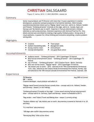Summary
Highlights
Accomplishments
Experience
CHRISTIAN DALSGAARD
Tingvej 37, Aarhus, 8210 | C: 0045 28547058 | cdal@dr.dk
Senior visual producer and TV Director with more than 14 years experience in creative
development, production and post-production of primetime television. Work includes
awardwinning television shows such as "Rigtige mænd" (real men, sold to ie. Holland, Sweden
and Finland), "Gintberg på kanten" (Comedy on the edge, sold to ie. Canada, Spain and
Norway) and "My hottest year on earth". Expertise in Factual entertainment, Lifestyle
television as well as documentary. Extensive experience with Avid and Final Cut Pro. Very
detail-oriented and committed to creating a high-quality finished product. Strong sense of
visual aesthetics. A passion for critical thinking and innovative storytelling; creative problem-
solving skills.
Creative
Exellent Storytelling skills
Strong creative vision
Concept development
Team player
Management skills
Avid software
very good Music sence
Audience award - "Gintberg på kanten" - 2011 Copenhagen TV festival
Best Factual entertainment award - "Gintberg på kanten" - 2013 Copenhagen TV
festival
top-3-Format - "Gintberg på kanten" - 2012 Creative forum - Berlin, Germany
Best new format award - "Rigtige mænd" - 2015 Copenhagen TV festival
"My hottest year on earth" - 2016 - selected at the 19th CinemAmbiente filmfestival -
Turin, Italy, selected at the Cinema Verde Environmental Film Festival, Florida, USA
and selected at the 10th Annual Colorado Environmental Film Festival, Colorado, USA
Aug 2005 to CurrentTV Director
DR － Aarhus
Creative developer, visual producer and editor of:
"Rigtige mænd"(award winning factual comedy show - concept sold to ie. Holland, Sweden
and Germany - season 2 in the making)
"Gintberg på kanten"("Comedy on the edge" - 5 time award winning Factual entertainment
show - concept sold to ie. Germany, Spain and Norway - season 6 scheduled to 2017 )
"Bag verden - med Tobias"(Travel and Baking show - season 2 currenty airing)
"Verdens vildeste vejr" (My hottest year on earth, documentary screened at festivals in ie. US
and Italy)
"9.z mod Kina" (documentary)
"100 dage uden stoffer"(documentary series)
"Ramasjang Rally" (Kids action show)
 
