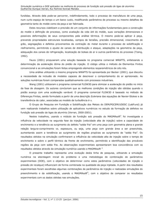 Simulação numérica e DOE aplicados na melhoria do processo de fundição sob pressão de ligas de alumínio
Guilherme Ourique Verran, Rui Partrick Konrad Mendes
Estudos tecnológicos - Vol. 2, n° 1:13-25 (jan/jun. 2006)
15
fundidas. Através dela pode-se percorrer, indefinidamente, todo o processo de manufatura de uma peça,
num curto espaço de tempo a um baixo custo, modificando parâmetros de processo ou mesmo detalhes da
geometria tanto do molde como da peça a ser fabricada.
Estes recursos viabilizam a previsão de um conjunto de informações fundamentais para a construção
do molde e definição de processo, como avaliação da vida útil do molde, suas variações dimensionais e
possíveis deformações de seus componentes pela análise térmica. O mesmo pode-se aplicar à peça,
prevendo propriedades estruturais localizadas, campos de tensões, precisão dimensional, crescimento de
grão, segregações e defeitos provenientes da contração do metal durante o processo de solidificação e
resfriamento, permitindo o ajuste de canais de distribuição e ataque, adaptações na geometria da peça,
adequação dos canais de refrigeração, localização de bolsas de ar e outros parâmetros do processo (Tzeng,
1992).
Faura (2001) propuseram uma solução baseada no programa comercial WRAFTS, enfatizando a
determinação da aceleração ótima do pistão de injeção. O código utiliza o método de Elementos Finitos
convencional e as simulações foram feitas empregando elementos isoparamétricos de oito nós.
Uma análise utilizando o mesmo programa WRAFTS foi apresentada por Backer (2001), que discutiu
a necessidade da inclusão de modelos capazes de descrever o comportamento do ar aprisionado. As
soluções numéricas foram comparadas qualitativamente com processos industriais.
Wang (2001) utilizaram o programa comercial FLOW3D para otimizar a aceleração do pistão no início
da fase de dosagem. Os autores concluíram que as melhores condições de injeção são obtidas quando o
pistão avança com uma aceleração variável. O programa comercial FLOW3D é baseado no método de
Diferenças Finitas, sendo formulado a partir de uma descrição Euleriana das equações de Navier-Stokes e de
transferência de calor, associadas ao modelo de turbulência k-ε.
O Grupo de Pesquisa em Fundição e Solidificação dos Metais do DEM/PGCEM/UDESC (LabFund) já
vem realizando trabalhos sobre utilização de aplicativos numéricos no estudo da formação de defeitos na
fundição sob pressão de ligas de alumínio (Verran, 2000-2001).
Nestes trabalhos, usando o módulo de fundição sob pressão do MAGMAsoft®
, foi investigada a
influência da velocidade na segunda fase da injeção (velocidade alta de injeção) sobre a capacidade de
enchimento e a tendência ao surgimento do defeito “solda fria” em uma peça com geometria plana e grande
relação largura-comprimento vs. espessura, ou seja, uma peça com grande área a ser preenchida,
aumentando assim a tendência ao surgimento de regiões propícias ao surgimento de “solda fria”. Os
resultados obtidos na simulação confirmaram a influência da velocidade alta de injeção sobre o tempo de
enchimento e sobre o perfil térmico da frente de enchimento, permitindo a identificação das prováveis
regiões da peça com solda fria. As observações experimentais apresentaram boa concordância com os
resultados obtidos através da simulação numérica usando o MAGMAsoft ®
.
O presente trabalho representa uma evolução desta linha de pesquisa, utilizando a simulação
numérica na abordagem inicial do problema e uma metodologia de combinação de parâmetros
experimentais (DOE), com o objetivo de determinar como estes parâmetros (velocidades de injeção e
pressão de recalque) influenciam de forma combinada na qualidade da peça injetada. A partir dos resultados
experimentais foram escolhidas algumas combinações de parâmetros de injeção e realizadas simulações do
preenchimento e da solidificação, usando o MAGMAsoft
®
, com o objetivo de comparar os resultados
experimentais com os dados obtidas nas simulações.
 