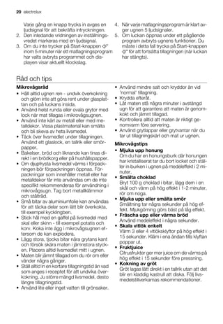 Varje gång en knapp trycks in avges en
ljudsignal för att bekräfta intryckningen.
2. Den inledande vridningen av inställnings-
vredet markeras med en ljudsignal.
3. Om du inte trycker på Start-knappen
har valts avbryts programmet och dis-
playen visar aktuellt klockslag.
4. När varje matlagningsprogram är klart av-
ger ugnen 5 ljudsignaler.
5. Om luckan öppnas under ett pågående
program avbryts ugnens funktioner. Du
måste i detta fall trycka på Start-knappen
för att fortsätta tillagningen (när luckan
har stängts).
Råd och tips
Mikrovågsråd
• Håll alltid ugnen ren - undvik överkokning
och glöm inte att göra rent under glasplat-
tan och på luckans insida.
• Använd helst runda eller ovala grytor med
lock när mat tillagas i mikrovågsugnen.
• Använd inte kärl av metall eller med me-
talldekor. Vissa plastmaterial kan smälta
och bli skeva av heta livsmedel.
• Täck över livsmedlet under tillagningen.
Använd ett glaslock, en tallrik eller smör-
papper.
• Bakelser, bröd och liknande kan tinas di-
rekt i en brödkorg eller på hushållspapper.
• Om djupfrysta livsmedel värms i förpack-
ningen bör förpackningen öppnas. För-
packningar som innehåller metall eller har
metalldekor får inte användas om de inte
specifikt rekommenderas för användning i
mikrovågsugn. Tag bort metallklämmor
och ståltråd.
• Små bitar av aluminiumfolie kan användas
för att täcka delar som lätt blir överkokta,
till exempel kycklingben.
• Stick hål med en gaffel på livsmedel med
skal eller skinn - till exempel potatis och
korv. Koka inte ägg i mikrovågsugnen ef-
tersom de kan explodera.
• Lägg stora, tjocka bitar nära grytans kant
och försök skära maten i jämnstora styck-
en. Placera alltid livsmedlet mitt i ugnen.
• Maten blir jämnt tillagad om du rör om eller
vänder några gånger.
• Ställ alltid in en kortare tillagningstid än vad
som anges i receptet för att undvika över-
kokning. Ju större mängd livsmedel, desto
längre tillagningstid.
• Använd lite eller inget vatten till grönsaker.
• Använd mindre salt och kryddor än vid
'normal' tillagning.
• Krydda efteråt.
• Låt maten stå några minuter i avstängd
ugn för att garantera att maten är genom-
kokt och jämnt tillagad.
• Kontrollera alltid att maten är riktigt ge-
nomvarm före servering.
• Använd grytlappar eller grytvantar när du
tar ut tillagningskärl och mat ur ugnen.
Mikrovågstips
• Mjuka upp honung
Om du har en honungsburk där honungen
har kristalliserat tar du bort locket och stäl-
ler in burken i ugnen på medeleffekt i 2 mi-
nuter.
• Smälta choklad
Bryt 100 g choklad i bitar, lägg dem i en
skål och värm på hög effekt i 1-2 minuter,
rör om noga.
• Mjuka upp eller smälta smör
Smältning tar några sekunder på hög ef-
fekt. Mjukgörning görs bäst på låg effekt.
• Fräscha upp eller värma bröd
Använd medeleffekt i några sekunder.
• Skala vitlök enkelt
Värm 3 eller 4 vitlöksklyftor på hög effekt i
15 sekunder. Kläm i ena ändan tills klyftan
poppar ut.
• Fruktjuice
Citrusfrukter ger mer juice om de värms på
hög effekt i 15 sekunder före pressning.
• Kokning av gröt
Gröt lagas lätt direkt i en tallrik utan att det
blir en kladdig kastrull att diska. Följ livs-
medelstillverkarnas rekommendationer.
20 electrolux
inom 5 minuter när ett matlagningsprogram
 